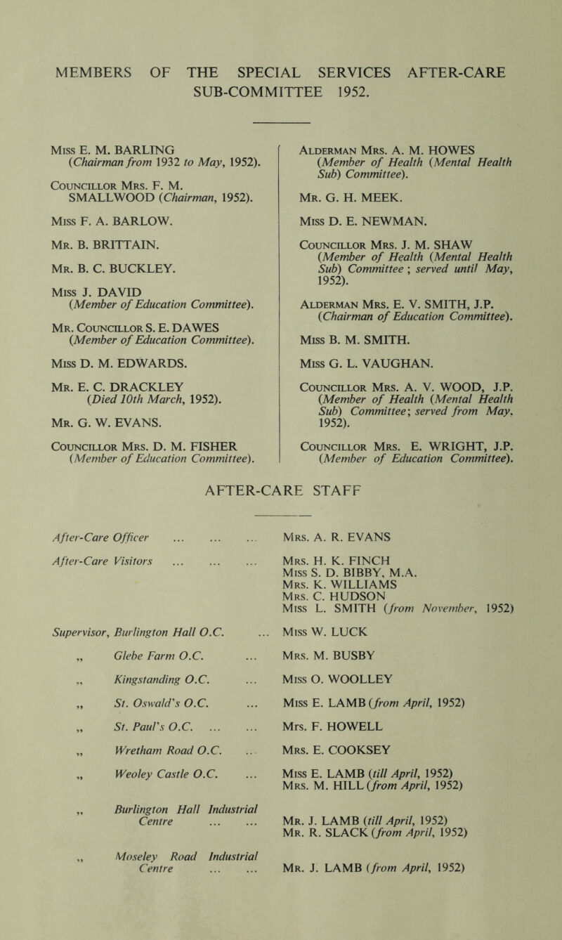 MEMBERS OF THE SPECIAL SERVICES AFTER-CARE SUB-COMMITTEE 1952. Miss E. M. BARLING {Chairman from 1932 to May, 1952). Councillor Mrs. F. M. SMALLWOOD {Chairman, 1952). Miss F. A. BARLOW. Mr. B. BRITTAIN. Mr. B. C. BUCKLEY. Miss J. DAVID {Member of Education Committee). Mr. Councillor S. E. DAWES {Member of Education Committee). Miss D. M. EDWARDS. Mr. E. C. DRACKLEY {Died 10th March, 1952). Mr. G. W. EVANS. Councillor Mrs. D. M. FISHER {Member of Education Committee). Alderman Mrs. A. M. HOWES {Member of Health {Mental Health Sub) Committee). Mr. G. H. meek. Miss D. E. NEWMAN. Councillor Mrs. J. M. SHAW {Member of Health {Mental Health Sub) Committee ; served until May, 1952). Alderman Mrs. E. V. SMITH, J.P. {Chairman of Education Committee). Miss B. M. SMITH. Miss G. L. VAUGHAN. Councillor Mrs. A. V. WOOD, J.P. {Member of Health {Mental Health Sub) Committee', served from May. 1952). Councillor Mrs. E. WRIGHT, J.P. {Member of Education Committee). AFTER-CARE STAFF After-Care Officer After-Care Visitors Supervisor, Burlington Hall O.C. „ Glebe Farm O.C. „ Kingstanding O.C. „ St. Oswald's O.C. „ St. Paul's O.C „ Wretham Road O.C. „ Weoley Castle O.C. „ Burlington Hall Industrial Centre „ Mo.seley Road Industrial Centre Mrs. a. R. EVANS Mrs. H. K. FINCH Miss S. D. BIBBY, M.A. Mrs. K. WILLIAMS Mrs. C. HUDSON Miss L. SMITH {from November, 1952) Miss W. LUCK Mrs. M. busby Miss O. WOOLLEY Miss E. LAMB (/row April, 1952) Mrs. F. HOWELL Mrs. E. COOKSEY Miss E. LAMB {till April, 1952) Mrs. M. HWJL {from April, 1952) Mr. j. lamb {till April, 1952) Mr. R. slack (/row April, 1952) Mr. j. lamb {from April, 1952)