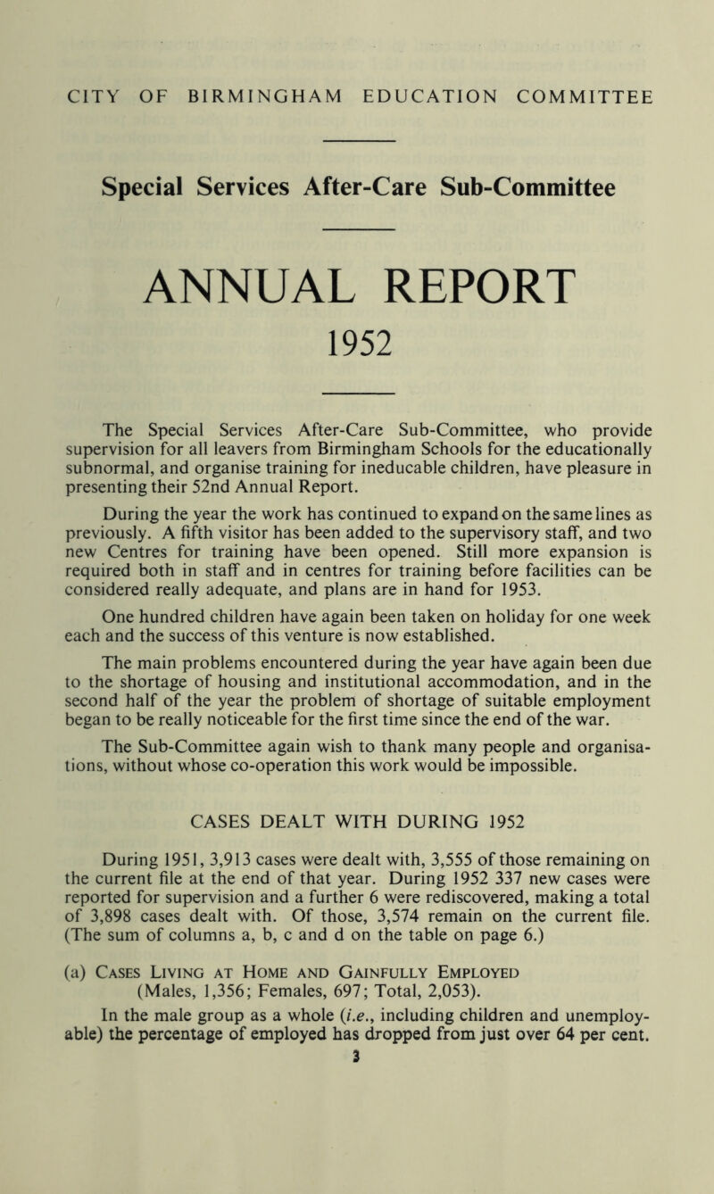 Special Services After-Care Sub-Committee ANNUAL REPORT The Special Services After-Care Sub-Committee, who provide supervision for all leavers from Birmingham Schools for the educationally subnormal, and organise training for ineducable children, have pleasure in presenting their 52nd Annual Report. During the year the work has continued to expand on the same lines as previously. A fifth visitor has been added to the supervisory staff, and two new Centres for training have been opened. Still more expansion is required both in staff and in centres for training before facilities can be considered really adequate, and plans are in hand for 1953. One hundred children have again been taken on holiday for one week each and the success of this venture is now established. The main problems encountered during the year have again been due to the shortage of housing and institutional accommodation, and in the second half of the year the problem of shortage of suitable employment began to be really noticeable for the first time since the end of the war. The Sub-Committee again wish to thank many people and organisa- tions, without whose co-operation this work would be impossible. CASES DEALT WITH DURING 1952 During 1951, 3,913 cases were dealt with, 3,555 of those remaining on the current file at the end of that year. During 1952 337 new cases were reported for supervision and a further 6 were rediscovered, making a total of 3,898 cases dealt with. Of those, 3,574 remain on the current file. (The sum of columns a, b, c and d on the table on page 6.) (a) Cases Living at Home and Gainfully Employed (Males, 1,356; Females, 697; Total, 2,053). In the male group as a whole {i.e., including children and unemploy- able) the percentage of employed has dropped from just over 64 per cent.