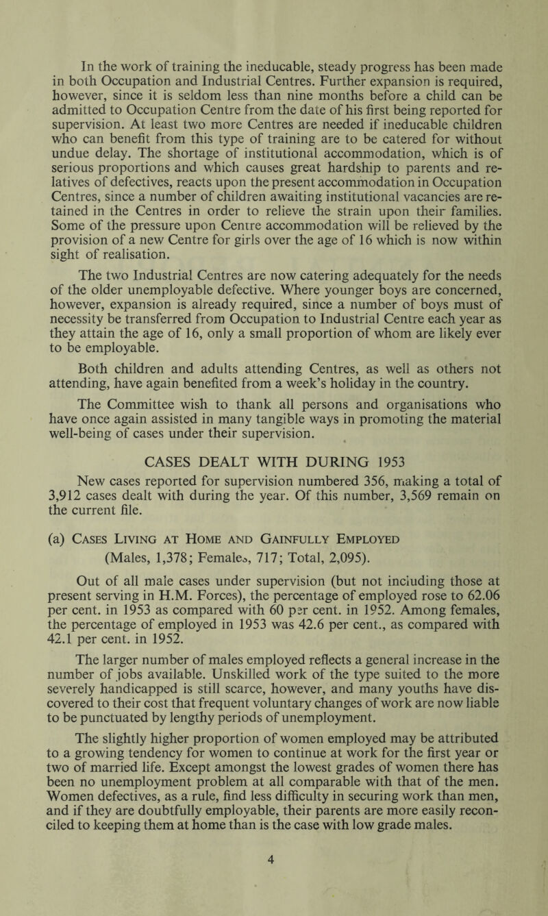 In the work of training the ineducable, steady progress has been made in both Occupation and Industrial Centres. Further expansion is required, however, since it is seldom less than nine months before a child can be admitted to Occupation Centre from the date of his first being reported for supervision. At least two more Centres are needed if ineducable children who can benefit from this type of training are to be catered for without undue delay. The shortage of institutional accommodation, which is of serious proportions and which causes great hardship to parents and re- latives of defectives, reacts upon the present accommodation in Occupation Centres, since a number of children awaiting institutional vacancies are re- tained in the Centres in order to relieve the strain upon their families. Some of the pressure upon Centre accommodation will be relieved by the provision of a new Centre for girls over the age of 16 which is now within sight of realisation. The two Industrial Centres are now catering adequately for the needs of the older unemployable defective. Where younger boys are concerned, however, expansion is already required, since a number of boys must of necessity be transferred from Occupation to Industrial Centre each year as they attain the age of 16, only a small proportion of whom are likely ever to be employable. Both children and adults attending Centres, as well as others not attending, have again benefited from a week’s holiday in the country. The Committee wish to thank all persons and organisations who have once again assisted in many tangible ways in promoting the material well-being of cases under their supervision. CASES DEALT WITH DURING 1953 New cases reported for supervision numbered 356, making a total of 3,912 cases dealt with during the year. Of this number, 3,569 remain on the current file. (a) Cases Living at Home and Gainfully Employed (Males, 1,378; Female^s, 717; Total, 2,095). Out of all male cases under supervision (but not including those at present serving in H.M. Forces), the percentage of employed rose to 62.06 per cent, in 1953 as compared with 60 psr cent, in 1952. Among females, the percentage of employed in 1953 was 42.6 per cent., as compared with 42.1 per cent, in 1952. The larger number of males employed reflects a general increase in the number of jobs available. Unskilled work of the type suited to the more severely handicapped is still scarce, however, and many youths have dis- covered to their cost that frequent voluntary changes of work are now liable to be punctuated by lengthy periods of unemployment. The slightly higher proportion of women employed may be attributed to a growing tendency for women to continue at work for the first year or two of married life. Except amongst the lowest grades of women there has been no unemployment problem at all comparable with that of the men. Women defectives, as a rule, find less difficulty in securing work than men, and if they are doubtfully employable, their parents are more easily recon- ciled to keeping them at home than is the case with low grade males.