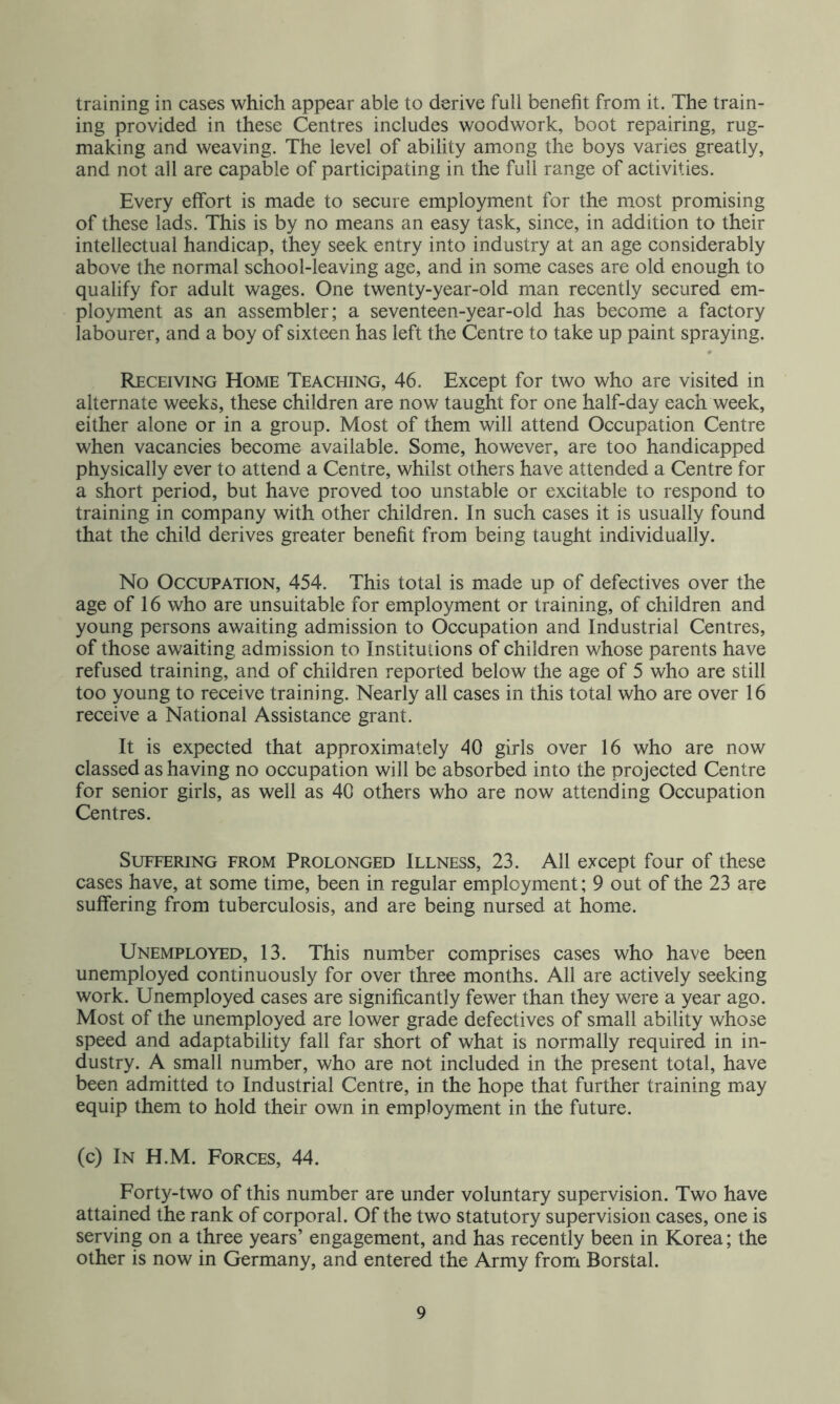 training in cases which appear able to derive full benefit from it. The train- ing provided in these Centres includes woodwork, boot repairing, rug- making and weaving. The level of ability among the boys varies greatly, and not all are capable of participating in the full range of activities. Every effort is made to secure employment for the most promising of these lads. This is by no means an easy task, since, in addition to their intellectual handicap, they seek entry into industry at an age considerably above the normal school-leaving age, and in some cases are old enough to qualify for adult wages. One twenty-year-old man recently secured em- ployment as an assembler; a seventeen-year-old has become a factory labourer, and a boy of sixteen has left the Centre to take up paint spraying. Receiving Home Teaching, 46. Except for two who are visited in alternate weeks, these children are now taught for one half-day each week, either alone or in a group. Most of them will attend Occupation Centre when vacancies become available. Some, however, are too handicapped physically ever to attend a Centre, whilst others have attended a Centre for a short period, but have proved too unstable or excitable to respond to training in company with other children. In such cases it is usually found that the child derives greater benefit from being taught individually. No Occupation, 454. This total is made up of defectives over the age of 16 who are unsuitable for employment or training, of children and young persons awaiting admission to Occupation and Industrial Centres, of those awaiting admission to Institutions of children whose parents have refused training, and of children reported below the age of 5 who are still too young to receive training. Nearly all cases in this total who are over 16 receive a National Assistance grant. It is expected that approximately 40 girls over 16 who are now classed as having no occupation will be absorbed into the projected Centre for senior girls, as well as 40 others who are now attending Occupation Centres. Suffering from Prolonged Illness, 23. All except four of these cases have, at some time, been in regular employment; 9 out of the 23 are suffering from tuberculosis, and are being nursed at home. Unemployed, 13. This number comprises cases who have been unemployed continuously for over three months. All are actively seeking work. Unemployed cases are significantly fewer than they were a year ago. Most of the unemployed are lower grade defectives of small ability whose speed and adaptability fall far short of what is normally required in in- dustry. A small number, who are not included in the present total, have been admitted to Industrial Centre, in the hope that further training may equip them to hold their own in employment in the future. (c) In H.M. Forces, 44. Forty-two of this number are under voluntary supervision. Two have attained the rank of corporal. Of the two statutory supervision cases, one is serving on a three years’ engagement, and has recently been in Korea; the other is now in Germany, and entered the Army from Borstal.