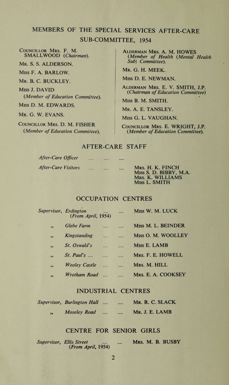 MEMBERS OF THE SPECIAL SERVICES AETER-CARE SUB-COMMITTEE, 1954 Councillor Mrs. F. M. SMALLWOOD {Chairman). Mr. S. S. ALDERSON. Miss F. A. BARLOW. Mr. B. C. BUCKLEY. Miss J. DAVID {Member of Education Committee). Miss D. M. EDWARDS. Mr. G. W. EVANS. Councillor Mrs. D. M. FISHER {Member of Education Committee). Alderman Mrs. A. M. HOWES {Member of Health {Mental Health Sub) Committee). Mr. G. H. meek. Miss D. E. NEWMAN. Alderman Mrs. E. V. SMITH, J.P. {Chairman of Education Committee) Miss B. M. SMITH. Mr. a. E. TANSLEY. Miss G. L. VAUGHAN. Councillor Mrs. E. WRIGHT, J.P. {Member of Education Committee). AFTER-CARE STAFF After-Care Officer After-Care Visitors Mrs. H. K. FINCH Miss S. D. BIBBY, M.A. Mrs. K. williams Miss L. SMITH OCCUPATION CENTRES Supervisor, Erdington {From April, 1954) „ Glebe Farm ,, Kingstanding „ St. Oswald's „ St. Paul's „ Weoley Castle „ Wretham Road Miss W. M. LUCK Miss M. L. BEINDER Miss O. M. WOOLLEY Miss E. LAMB Mrs. F. E. HOWELL Mrs. M. hill Mrs. E. a. COOKSEY industrial centres Supervisor, Burlington Hall Mr. R. C. SLACK „ Moseley Road Mr. J. E. LAMB CENTRE FOR SENIOR GIRLS Supervisor, Ellis Street Mrs. M. B. BUSBY {From April, 1954)