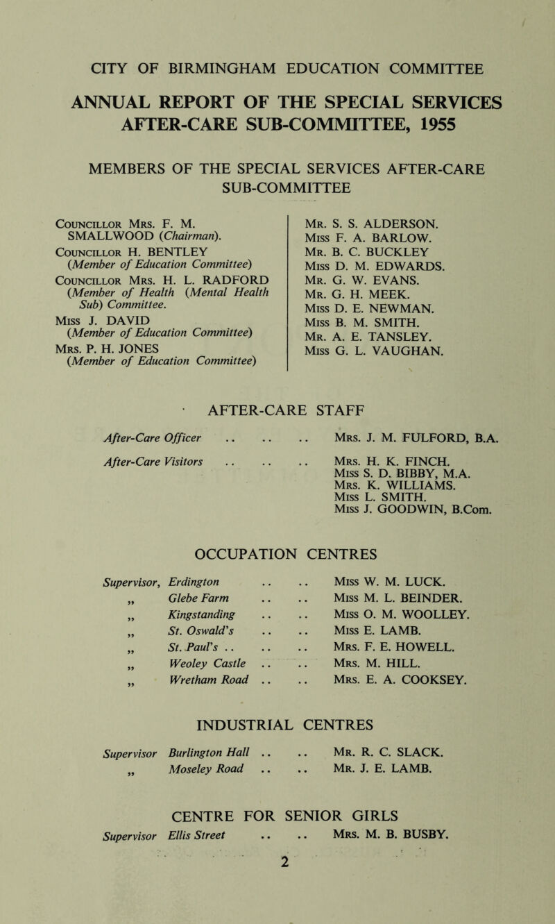 ANNUAL REPORT OF THE SPECIAL SERVICES AFTER-CARE SUB COMMITTEE, 1955 MEMBERS OF THE SPECIAL SERVICES AFTER-CARE SUB-COMMITTEE Councillor Mrs. F. M. SMALLWOOD {Chairman), Councillor H. BENTLEY {Member of Education Committee) Councillor Mrs. H. L. RADFORD {Member of Health {Mental Health Sub) Committee. Miss J. DAVID {Member of Education Committee) Mrs. P. H. JONES {Member of Education Committee) Mr. S. S. ALDERSON. Miss F. A. BARLOW. Mr. B. C. BUCKLEY Miss D. M. EDWARDS. Mr. G. W. EVANS, Mr. G. H. meek. Miss D. E. NEWMAN. Miss B. M. SMITH. Mr. a. E. TANSLEY. Miss G. L. VAUGHAN. AFTER-CARE STAFF After-Care Officer .. .. .. Mrs. J. M. FULFORD, B.A. After-Care Visitors .. .. .. Mrs. H. K. FINCH. Miss S. D. BIBBY, M.A. Mrs. K. williams. Miss L. SMITH. Miss J. GOODWIN, B.Com. OCCUPATION CENTRES Supervisor, Erdington „ Glebe Farm „ Kingstanding „ St. Oswald's „ St. .Paul's .. „ Weoley Castle „ Wretham Road Miss W. M. LUCK. Miss M. L. BEINDER. Miss O. M. WOOLLEY. Miss E. LAMB. Mrs. F. E. HOWELL. Mrs. M. hill. Mrs. E. a. COOKSEY. INDUSTRIAL CENTRES Supervisor Burlington Hall .. .. Mr. R. C. SLACK. „ Moseley Road .. .. Mr. J. E. LAMB. CENTRE FOR SENIOR GIRLS Supervisor Ellis Street .. .. Mrs. M. B. BUSBY.