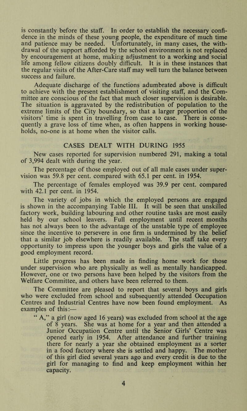 is constantly before the staff. In order to establish the necessary confi- dence in the minds of these young people, the expenditure of much time and patience may be needed. Unfortunately, in many cases, the with- drawal of the support afforded by the school environment is not replaced by encouragement at home, making adjustment to a working and social life among fellow citizens doubly difficult. It is in these instances that the regular visits of the After-Care staff may well turn the balance between success and failure. Adequate discharge of the functions adumbrated above is difficult to achieve with the present establishment of visiting staff, and the Com- mittee are conscious of the fact that much closer supervision is desirable. The situation is aggravated by the redistribution of population to the extreme limits of the City boundary, so that a larger proportion of the visitors’ time is spent in travelling from case to case. There is conse- quently a grave loss of time when, as often happens in working house- holds, no-one is at home when the visitor calls. CASES DEALT WITH DURING 1955 New cases reported for supervision numbered 291, making a total of 3,994 dealt with during the year. The percentage of those employed out of all male cases under super- vision was 59.8 per cent, compared with 65.1 per cent, in 1954. The percentage of females employed was 39.9 per cent, compared with 42.1 per cent, in 1954. The variety of jobs in which the employed persons are engaged is shown in the accompanying Table III. It will be seen that unskilled factory work, building labouring and other routine tasks are most easily held by our school leavers. Full employment until recent months has not always been to the advantage of the unstable type of employee since the incentive to persevere in one firm is undermined by the belief that a similar job elsewhere is readily available. The staff take every opportunity to impress upon the younger boys and girls the value of a good employment record. Little progress has been made in finding home work for those under supervision who are physically as well as mentally handicapped. However, one or two persons have been helped by the visitors from the Welfare Committee, and others have been referred to them. The Committee are pleased to report that several boys and girls who were excluded from school and subsequently attended Occupation Centres and Industrial Centres have now been found employment. As examples of this:— “ A,” a girl (now aged 16 years) was excluded from school at the age of 8 years. She was at home for a year and then attended a Junior Occupation Centre until the Senior Girls’ Centre was opened early in 1954. After attendance and further training there for nearly a year she obtained employment as a sorter in a food factory where she is settled and happy. The mother of this girl died several years ago and every credit is due to the girl for managing to find and keep employment within her capacity.
