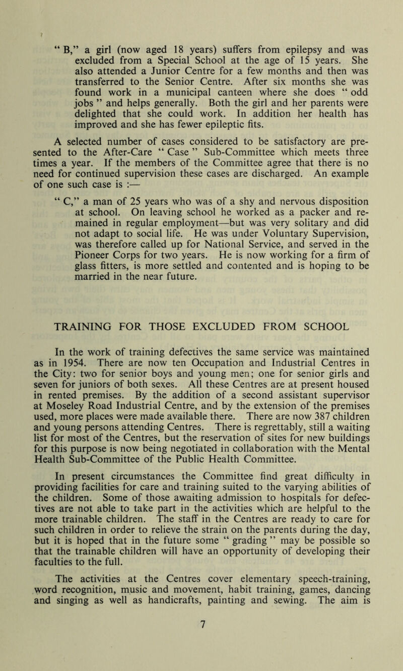 “ B,” a girl (now aged 18 years) suffers from epilepsy and was excluded from a Special School at the age of 15 years. She also attended a Junior Centre for a few months and then was transferred to the Senior Centre. After six months she was found work in a municipal canteen where she does “ odd jobs ” and helps generally. Both the girl and her parents were delighted that she could work. In addition her health has improved and she has fewer epileptic fits. A selected number of cases considered to be satisfactory are pre- sented to the After-Care “ Case ” Sub-Committee which meets three times a year. If the members of the Committee agree that there is no need for continued supervision these cases are discharged. An example of one such case is :— “ C,” a man of 25 years who was of a shy and nervous disposition at school. On leaving school he worked as a packer and re- mained in regular employment—but was very solitary and did not adapt to social life. He was under Voluntary Supervision, was therefore called up for National Service, and served in the Pioneer Corps for two years. He is now working for a firm of glass fitters, is more settled and contented and is hoping to be married in the near future. TRAINING FOR THOSE EXCLUDED FROM SCHOOL In the work of training defectives the same service was maintained as in 1954. There are now ten Occupation and Industrial Centres in the City: two for senior boys and young men; one for senior girls and seven for juniors of both sexes. All these Centres are at present housed in rented premises. By the addition of a second assistant supervisor at Moseley Road Industrial Centre, and by the extension of the premises used, more places were made available there. There are now 387 children and young persons attending Centres. There is regrettably, still a waiting list for most of the Centres, but the reservation of sites for new buildings for this purpose is now being negotiated in collaboration with the Mental Health Sub-Committee of the Public Health Committee. In present circumstances the Committee find great difficulty in providing facilities for care and training suited to the varying abilities of the children. Some of those awaiting admission to hospitals for defec- tives are not able to take part in the activities which are helpful to the more trainable children. The staff in the Centres are ready to care for such children in order to relieve the strain on the parents during the day, but it is hoped that in the future some “ grading ” may be possible so that the trainable children will have an opportunity of developing their faculties to the full. The activities at the Centres cover elementary speech-training, word recognition, music and movement, habit training, games, dancing and singing as well as handicrafts, painting and sewing. The aim is