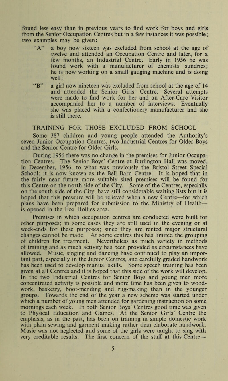 found less easy than in previous years to find work for boys and girls from the Senior Occupation Centres but in a few instances it was possible; two examples may be given: “A” a boy now sixteen was excluded from school at the age of twelve and attended an Occupation Centre and later, for a few months, an Industrial Centre. Early in 1956 he was found work with a manufacturer of chemists’ sundries; he is now working on a small gauging machine and is doing well; “B” a girl now nineteen was excluded from school at the age of 14 and attended the Senior Girls’ Centre. Several attempts were made to find work for her and an After-Care Visitor accompanied her to a number of interviews. Eventually she was placed with a confectionery manufacturer and she is still there. TRAINING FOR THOSE EXCLUDED FROM SCHOOL Some 387 children and young people attended the Authority’s seven Junior Occupation Centres, two Industrial Centres for Older Boys and the Senior Centre for Older Girls. During 1956 there was no change in the premises for Junior Occupa- tion Centres. The Senior Boys’ Centre at Burlington Hall was moved, in December, 1956, to what was previously the Bristol Street Special School; it is now known as the Bell Barn Centre. It is hoped that in the fairly near future more suitably sited premises will be found for this Centre on the north side of the City. Some of the Centres, especially on the south side of the City, have still considerable waiting lists but it is hoped that this pressure will be relieved when a new Centre—for which plans have been prepared for submission to the Ministry of Health— is opened in the Fox Hollies area. Premises in which occupation centres are conducted were built for other purposes; in some cases they are still used in the evening or at week-ends for these purposes; since they are rented major structural changes cannot be made. At some centres this has limited the grouping of children for treatment. Nevertheless as much variety in methods of training and as much activity has been provided as circumstances have allowed. Music, singing and dancing have continued to play an impor- tant part, especially in the Junior Centres, and carefully graded handwork has been used to develop manual skills. Some speech training has been given at all Centres and it is hoped that this side of the work will develop. In the two Industrial Centres for Senior Boys and young men more concentrated activity is possible and more time has been given to wood- work, basketry, boot-mending and rug-making than in the younger groups. Towards the end of the year a new scheme was started under , which a number of young men attended for gardening instruction on some mornings each week. In both Senior Boys’ Centres good time was given to Physical Education and Games. At the Senior Girls’ Centre the emphasis, as in the past, has been on training in simple domestic work with plain sewing and garment making rather than elaborate handwork. Music was not neglected and some of the girls were taught to sing with very creditable results. The first concern of the staff at this Centre—