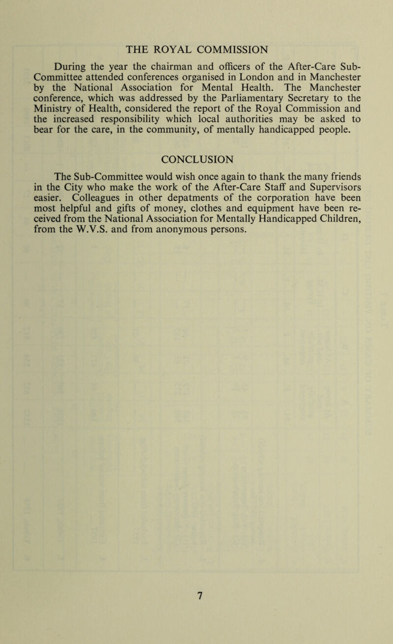 THE ROYAL COMMISSION During the year the chairman and officers of the After-Care Sub- Committee attended conferences organised in London and in Manchester by the National Association for Mental Health. The Manchester conference, which was addressed by the Parliamentary Secretary to the Ministry of Health, considered the report of the Royal Commission and the increased responsibility which local authorities may be asked to bear for the care, in the community, of mentally handicapped people. CONCLUSION The Sub-Committee would wish once again to thank the many friends in the City who make the work of the After-Care Staff and Supervisors easier. Colleagues in other depatments of the corporation have been most helpful and gifts of money, clothes and equipment have been re- ceived from the National Association for Mentally Handicapped Children, from the W.V.S. and from anonymous persons.