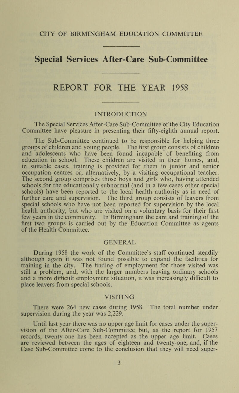 Special Services After-Care Sub-Committee REPORT FOR THE YEAR 1958 INTRODUCTION The Special Services After-Care Sub-Committee of the City Education Committee have pleasure in presenting their fifty-eighth annual report. The Sub-Committee continued to be responsible for helping three groups of children and young people. The first group consists of children and adolescents who have been found incapable of benefiting from education in school. These children are visited in their homes, and, in suitable cases, training is provided for them in junior and senior occupation centres or, alternatively, by a visiting occupational teacher. The second group comprises those boys and girls who, having attended schools for the educationally subnormal (and in a few cases other special schools) have been reported to the local health authority as in need of further care and supervision. The third group consists of leavers from special schools who have not been reported for supervision by the local health authority, but who are visited on a voluntary basis for their first few years in the community. In Birmingham the care and training of the first two groups is carried out by the Education Committee as agents of the Health Committee. GENERAL During 1958 the work of the Committee’s staff continued steadily although again it was not found possible to expand the facilities for training in the city. The finding of employment for those visited was still a problem, and, with the larger numbers leaving ordinary schools and a more difficult employment situation, it was increasingly difficult to place leavers from special schools. VISITING There were 264 new cases during 1958. The total number under supervision during the year was 2,229. Until last year there was no upper age limit for cases under the super- vision of the After-Care Sub-Committee but, as the report for 1957 records, twenty-one has been accepted as the upper age limit. Cases are reviewed between the ages of eighteen and twenty-one, and, if the Case Sub-Committee come to the conclusion that they will need super-