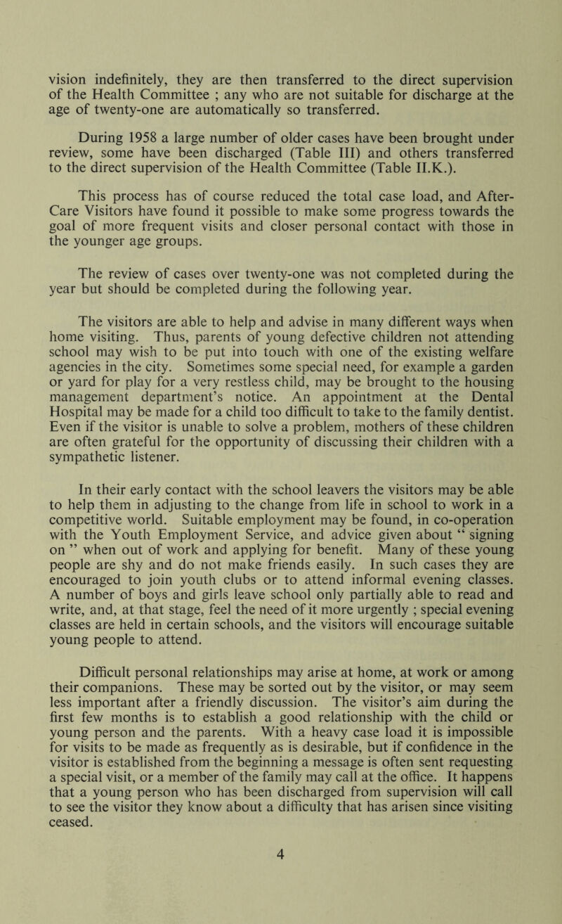 vision indefinitely, they are then transferred to the direct supervision of the Health Committee ; any who are not suitable for discharge at the age of twenty-one are automatically so transferred. During 1958 a large number of older cases have been brought under review, some have been discharged (Table III) and others transferred to the direct supervision of the Health Committee (Table II.K.). This process has of course reduced the total case load, and After- Care Visitors have found it possible to make some progress towards the goal of more frequent visits and closer personal contact with those in the younger age groups. The review of cases over twenty-one was not completed during the year but should be completed during the following year. The visitors are able to help and advise in many different ways when home visiting. Thus, parents of young defective children not attending school may wish to be put into touch with one of the existing welfare agencies in the city. Sometimes some special need, for example a garden or yard for play for a very restless child, may be brought to the housing management department’s notice. An appointment at the Dental Hospital may be made for a child too difficult to take to the family dentist. Even if the visitor is unable to solve a problem, mothers of these children are often grateful for the opportunity of discussing their children with a sympathetic listener. In their early contact with the school leavers the visitors may be able to help them in adjusting to the change from life in school to work in a competitive world. Suitable employment may be found, in co-operation with the Youth Employment Service, and advice given about “ signing on ” when out of work and applying for benefit. Many of these young people are shy and do not make friends easily. In such cases they are encouraged to join youth clubs or to attend informal evening classes. A number of boys and girls leave school only partially able to read and write, and, at that stage, feel the need of it more urgently ; special evening classes are held in certain schools, and the visitors will encourage suitable young people to attend. Difficult personal relationships may arise at home, at work or among their companions. These may be sorted out by the visitor, or may seem less important after a friendly discussion. The visitor’s aim during the first few months is to establish a good relationship with the child or young person and the parents. With a heavy case load it is impossible for visits to be made as frequently as is desirable, but if confidence in the visitor is established from the beginning a message is often sent requesting a special visit, or a member of the family may call at the office. It happens that a young person who has been discharged from supervision will call to see the visitor they know about a difficulty that has arisen since visiting ceased.