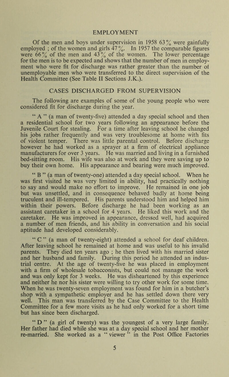 EMPLOYMENT Of the men and boys under supervision in 1958 63% were gainfully employed ; of the women and girls 47 %. In 1957 the comparable figures were 66% of the men and 43% of the women. The lower percentage for the men is to be expected and shows that the number of men in employ- ment who were fit for discharge was rather greater than the number of unemployable men who were transferred to the direct supervision of the Health Committee (See Table II Sections J.K.). CASES DISCHARGED FROM SUPERVISION The following are examples of some of the young people who were considered fit for discharge during the year. “ A ” (a man of twenty-five) attended a day special school and then a residential school for two years following an appearance before the Juvenile Court for stealing. For a time after leaving school he changed his jobs rather frequently and was very troublesome at home with fits of violent temper. There was little parental control. Before discharge however he had worked as a sprayer at a firm of electrical appliance manufacturers for over 3 years. He was married and living in a furnished bed-sitting room. His wife was also at work and they were saving up to buy their own home. His appearance and bearing were much improved. “ B ” (a man of twenty-one) attended a day special school. When he was first visited he was very limited in ability, had practically nothing to say and would make no effort to improve. He remained in one job but was unsettled, and in consequence behaved badly at home being truculent and ill-tempered. His parents understood him and helped him within their powers. Before discharge he had been working as an assistant caretaker in a school for 4 years. He liked this work and the caretaker. He was improved in appearance, dressed well, had acquired a number of men friends, and his ability in conversation and his social aptitude had developed considerably. “ C ” (a man of twenty-eight) attended a school for deaf children. After leaving school he remained at home and was useful to his invalid parents. They died ten years ago ; he then lived with his married sister and her husband and family. During this period he attended an indus- trial centre. At the age of twenty-five he was placed in employment with a firm of wholesale tobacconists, but could not manage the work and was only kept for 3 weeks. He was disheartened by this experience and neither he nor his sister were willing to try other work for some time. When he was twenty-seven employment was found for him in a butcher’s shop with a sympathetic employer and he has settled down there very well. This man was transferred by the Case Committee to the Health Committee for a few more visits as he had only worked for a short time but has since been discharged. “ D ” (a girl of twenty) was the youngest of a very large family. Her father had died while she was at a day special school and her mother re-married. She worked as a “ viewer ” in the Post Office Factories