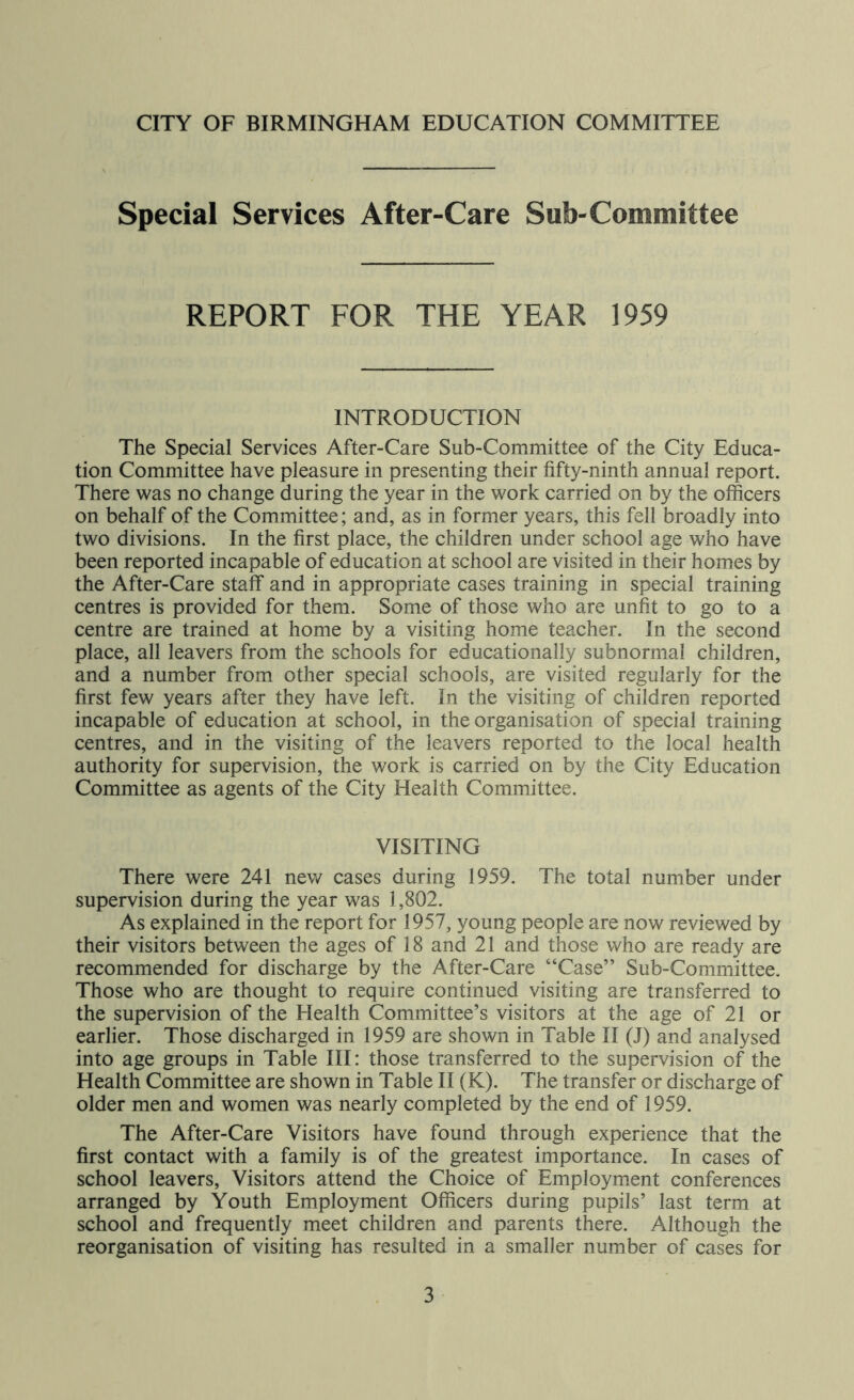 Special Services After-Care Sub-Committee REPORT FOR THE YEAR 1959 INTRODUCTION The Special Services After-Care Sub-Committee of the City Educa- tion Committee have pleasure in presenting their fifty-ninth annual report. There was no change during the year in the work carried on by the officers on behalf of the Committee; and, as in former years, this fell broadly into two divisions. In the first place, the children under school age who have been reported incapable of education at school are visited in their homes by the After-Care staff and in appropriate cases training in special training centres is provided for them. Some of those who are unfit to go to a centre are trained at home by a visiting home teacher. In the second place, all leavers from the schools for educationally subnormal children, and a number from other special schools, are visited regularly for the first few years after they have left. In the visiting of children reported incapable of education at school, in the organisation of special training centres, and in the visiting of the leavers reported to the local health authority for supervision, the work is carried on by the City Education Committee as agents of the City Health Committee. VISITING There were 241 new cases during 1959. The total number under supervision during the year was 1,802. As explained in the report for 1957, young people are now reviewed by their visitors between the ages of 18 and 21 and those who are ready are recommended for discharge by the After-Care “Case” Sub-Committee. Those who are thought to require continued visiting are transferred to the supervision of the Health Committee’s visitors at the age of 21 or earlier. Those discharged in 1959 are shown in Table II (J) and analysed into age groups in Table III: those transferred to the supervision of the Health Committee are shown in Table II (K). The transfer or discharge of older men and women was nearly completed by the end of 1959. The After-Care Visitors have found through experience that the first contact with a family is of the greatest importance. In cases of school leavers. Visitors attend the Choice of Employment conferences arranged by Youth Employment Officers during pupils’ last term at school and frequently meet children and parents there. Although the reorganisation of visiting has resulted in a smaller number of cases for