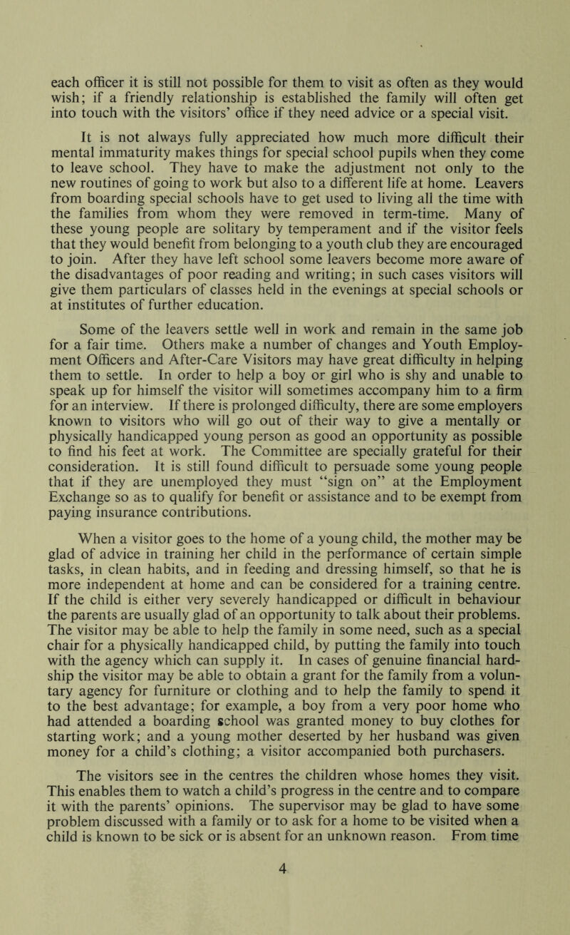 each officer it is still not possible for them to visit as often as they would wish; if a friendly relationship is established the family will often get into touch with the visitors’ office if they need advice or a special visit. It is not always fully appreciated how much more difficult their mental immaturity makes things for special school pupils when they come to leave school. They have to make the adjustment not only to the new routines of going to work but also to a different life at home. Leavers from boarding special schools have to get used to living all the time with the families from whom they were removed in term-time. Many of these young people are solitary by temperament and if the visitor feels that they would benefit from belonging to a youth club they are encouraged to join. After they have left school some leavers become more aware of the disadvantages of poor reading and writing; in such cases visitors will give them particulars of classes held in the evenings at special schools or at institutes of further education. Some of the leavers settle well in work and remain in the same job for a fair time. Others make a number of changes and Youth Employ- ment Officers and After-Care Visitors may have great difficulty in helping them to settle. In order to help a boy or girl who is shy and unable to speak up for himself the visitor will sometimes accompany him to a firm for an interview. If there is prolonged difficulty, there are some employers known to visitors who will go out of their way to give a mentally or physically handicapped young person as good an opportunity as possible to find his feet at work. The Committee are specially grateful for their consideration. It is still found difficult to persuade some young people that if they are unemployed they must “sign on” at the Employment Exchange so as to qualify for benefit or assistance and to be exempt from paying insurance contributions. When a visitor goes to the home of a young child, the mother may be glad of advice in training her child in the performance of certain simple tasks, in clean habits, and in feeding and dressing himself, so that he is more independent at home and can be considered for a training centre. If the child is either very severely handicapped or difficult in behaviour the parents are usually glad of an opportunity to talk about their problems. The visitor may be able to help the family in some need, such as a special chair for a physically handicapped child, by putting the family into touch with the agency which can supply it. In cases of genuine financial hard- ship the visitor may be able to obtain a grant for the family from a volun- tary agency for furniture or clothing and to help the family to spend it to the best advantage; for example, a boy from a very poor home who had attended a boarding school was granted money to buy clothes for starting work; and a young mother deserted by her husband was given money for a child’s clothing; a visitor accompanied both purchasers. The visitors see in the centres the children whose homes they visit. This enables them to watch a child’s progress in the centre and to compare it with the parents’ opinions. The supervisor may be glad to have some problem discussed with a family or to ask for a home to be visited when a child is known to be sick or is absent for an unknown reason. From time