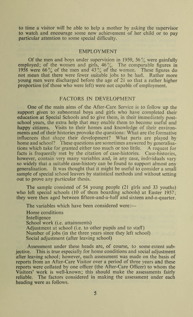 to time a visitor will be able to help a mother by asking the supervisor to watch and encourage some new achievement of her child or to pay particular attention to some special difficulty. EMPLOYMENT Of the men and boys under supervision in 1959, 56% were gainfully employed; of the women and girls, 46%. The comparable figures in 1958 were 66% of the men and 43% of the women. These figures do not mean that there were fewer suitable jobs to be had. Rather more young men were discharged before the age of 21 so that a rather higher proportion (of those who were left) were not capable of employment. FACTORS IN DEVELOPMENT One of the main aims of the After-Care Service is to follow up the support given to subnormal boys and girls who have completed their education at Special Schools and to give them, in their immediately post- school years, the extra help that may enable them to become useful and happy citizens. Visits to their homes and knowledge of their environ- ments and of their histories provoke the questions: What are the formative influences that shape their development? What parts are played by home and school? These questions are sometimes answered by generalisa- tions which take for granted either too much or too little. A request for facts is frequently met by the citation of case-histories. Case-histories, however, contain very many variables and, in any case, individuals vary so widely that a suitable case-history can be found to support almost any generalisation. It was thought that it might be useful to consider a small sample of special school leavers by statistical methods and without setting out to prove any particular thesis. The sample consisted of 54 young people (21 girls and 33 youths) who left special schools (10 of them boarding schools) at Easter 1957; they were then aged between fifteen-and-a-half and sixteen and-a-quarter. The variables which have been considered were:— Home conditions Intelligence School work (i.e. attainments) Adjustment at school (i.e. to other pupils and to staff) Number of jobs (in the three years since they left school) Social adjustment (after leaving school) Assessment under these heads are, of course, to some extent sub- jective. This is true especially for home conditions and social adjustment after leaving school; however, each assessment was made on the basis of reports from an After-Care Visitor over a period of three years and these reports were collated by one officer (the After-Care Officer) to whom the Visitors’ work is well-known; this should make the assessments fairly reliable. The factors considered in making the assessment under each heading were as follows.