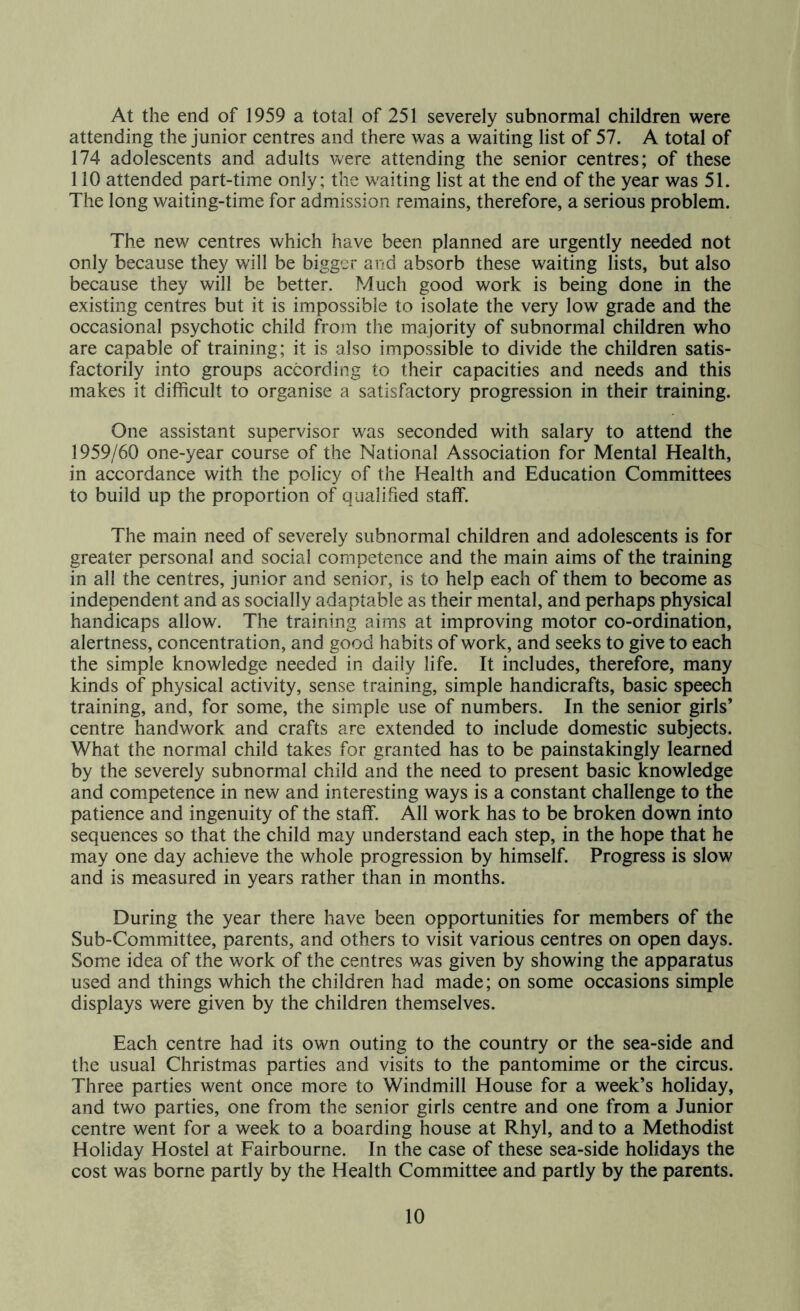 At the end of 1959 a total of 251 severely subnormal children were attending the junior centres and there was a waiting list of 57. A total of 174 adolescents and adults were attending the senior centres; of these 110 attended part-time only; the waiting list at the end of the year was 51. The long waiting-time for admission remains, therefore, a serious problem. The new centres which have been planned are urgently needed not only because they will be bigger and absorb these waiting lists, but also because they will be better. Much good work is being done in the existing centres but it is impossible to isolate the very low grade and the occasional psychotic child from the majority of subnormal children who are capable of training; it is also impossible to divide the children satis- factorily into groups according to their capacities and needs and this makes it difficult to organise a satisfactory progression in their training. One assistant supervisor was seconded with salary to attend the 1959/60 one-year course of the National Association for Mental Health, in accordance with the policy of the Health and Education Committees to build up the proportion of qualified staff. The main need of severely subnormal children and adolescents is for greater personal and social competence and the main aims of the training in all the centres, junior and senior, is to help each of them to become as independent and as socially adaptable as their mental, and perhaps physical handicaps allow. The training aims at improving motor co-ordination, alertness, concentration, and good habits of work, and seeks to give to each the simple knowledge needed in daily life. It includes, therefore, many kinds of physical activity, sense training, simple handicrafts, basic speech training, and, for some, the simple use of numbers. In the senior girls’ centre handwork and crafts are extended to include domestic subjects. What the normal child takes for granted has to be painstakingly learned by the severely subnormal child and the need to present basic knowledge and competence in new and interesting ways is a constant challenge to the patience and ingenuity of the staff. All work has to be broken down into sequences so that the child may understand each step, in the hope that he may one day achieve the whole progression by himself. Progress is slow and is measured in years rather than in months. During the year there have been opportunities for members of the Sub-Committee, parents, and others to visit various centres on open days. Some idea of the work of the centres was given by showing the apparatus used and things which the children had made; on some occasions simple displays were given by the children themselves. Each centre had its own outing to the country or the sea-side and the usual Christmas parties and visits to the pantomime or the circus. Three parties went once more to Windmill House for a week’s holiday, and two parties, one from the senior girls centre and one from a Junior centre went for a week to a boarding house at Rhyl, and to a Methodist Holiday Hostel at Fairbourne. In the case of these sea-side holidays the cost was borne partly by the Health Committee and partly by the parents.