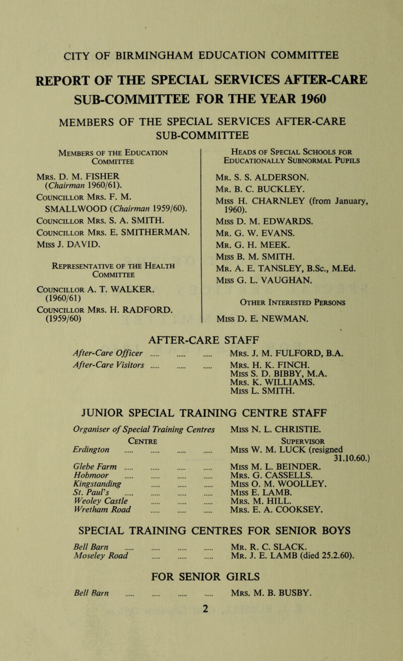 REPORT OF THE SPECIAL SERVICES AFTER-CARE SUB-COMMITTEE FOR THE YEAR 1960 MEMBERS OF THE SPECIAL SERVICES AFTER-CARE SUB-COMMITTEE Members of the Education Committee Mrs. D. M. FISHER (Chairman 1960/61). Councillor Mrs. F. M. SMALLWOOD (Chairman 1959/60). Councillor Mrs. S. A. SMITH. Councillor Mrs. E. SMITHERMAN. Miss J. DAVID. Representative of the Health Committee Councillor A. T. WALKER. (1960/61) Councillor Mrs. H. RADFORD. (1959/60) AFTER-CARE STAFF After-Care Officer Mrs. J. M. FULFORD, B.A. After-Care Visitors Mrs. H. K. FINCH. Miss S. D. BIBBY, M.A. Mrs. K. williams. Miss L. SMITH. Heads of Special Schools for Educationally Subnormal Pupils Mr. S. S. ALDERSON. Mr. B. C. BUCKLEY. Miss H. CHARNLEY (from January, 1960). Miss D. M. EDWARDS. Mr. G. W. EVANS. Mr. G. H. meek. Miss B. M. SMITH. Mr. a. E. TANSLEY, B.Sc., M.Ed. Miss G. L. VAUGHAN. Other Interested Persons Miss D. E. NEWMAN. JUNIOR SPECIAL TRAINING CENTRE STAFF Organiser of Special Training Centres Centre Erdington Glebe Farm Hobmoor Kingstanding St. Paul's Weoley Castle Wretham Road Miss N. L. CHRISTIE. Supervisor Miss W. M. LUCK (resigned 31.10.60.) Miss M. L. BEINDER. Mrs. G. CASSELLS. Miss O. M. WOOLLEY. Miss E. LAMB. Mrs. M. hill. Mrs. E. a. COOKSEY. SPECIAL TRAINING CENTRES FOR SENIOR BOYS Bell Barn Mr. R. C. SLACK. Moseley Road Mr. J. E. LAMB (died 25.2.60). FOR SENIOR GIRLS Bell Barn Mrs. M. B. BUSBY.