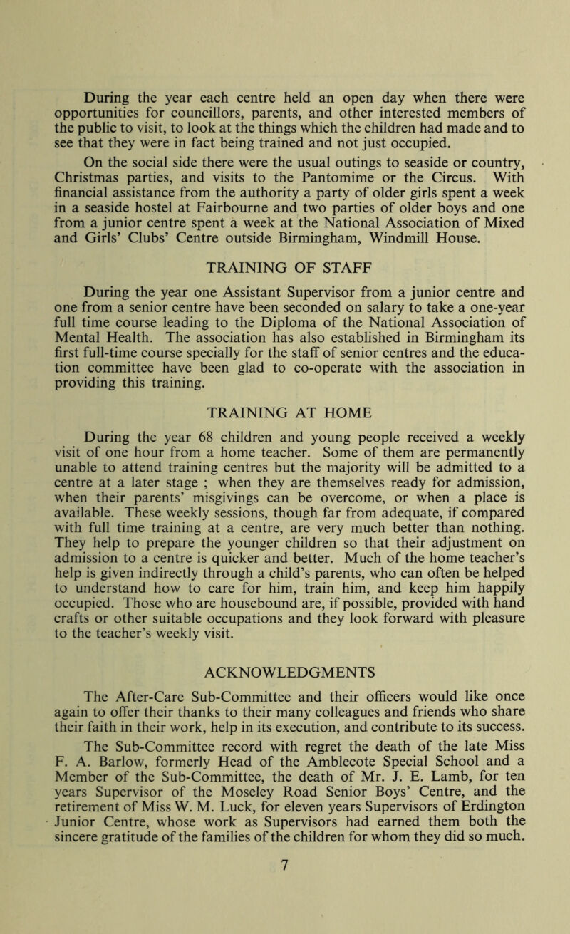 During the year each centre held an open day when there were opportunities for councillors, parents, and other interested members of the public to visit, to look at the things which the children had made and to see that they were in fact being trained and not just occupied. On the social side there were the usual outings to seaside or country, Christmas parties, and visits to the Pantomime or the Circus. With financial assistance from the authority a party of older girls spent a week in a seaside hostel at Fairbourne and two parties of older boys and one from a junior centre spent a week at the National Association of Mixed and Girls’ Clubs’ Centre outside Birmingham, Windmill House. TRAINING OF STAFF During the year one Assistant Supervisor from a junior centre and one from a senior centre have been seconded on salary to take a one-year full time course leading to the Diploma of the National Association of Mental Health. The association has also established in Birmingham its first full-time course specially for the staff of senior centres and the educa- tion committee have been glad to co-operate with the association in providing this training. TRAINING AT HOME During the year 68 children and young people received a weekly visit of one hour from a home teacher. Some of them are permanently unable to attend training centres but the majority will be admitted to a centre at a later stage ; when they are themselves ready for admission, when their parents’ misgivings can be overcome, or when a place is available. These weekly sessions, though far from adequate, if compared with full time training at a centre, are very much better than nothing. They help to prepare the younger children so that their adjustment on admission to a centre is quicker and better. Much of the home teacher’s help is given indirectly through a child’s parents, who can often be helped to understand how to care for him, train him, and keep him happily occupied. Those who are housebound are, if possible, provided with hand crafts or other suitable occupations and they look forward with pleasure to the teacher’s weekly visit. ACKNOWLEDGMENTS The After-Care Sub-Committee and their officers would like once again to offer their thanks to their many colleagues and friends who share their faith in their work, help in its execution, and contribute to its success. The Sub-Committee record with regret the death of the late Miss F. A. Barlow, formerly Head of the Amblecote Special School and a Member of the Sub-Committee, the death of Mr. J. E. Lamb, for ten years Supervisor of the Moseley Road Senior Boys’ Centre, and the retirement of Miss W. M. Luck, for eleven years Supervisors of Erdington Junior Centre, whose work as Supervisors had earned them both the sincere gratitude of the families of the children for whom they did so much.