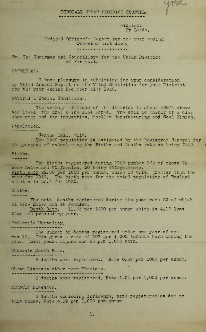 Bin'BTiMiL nSTPICT COUrCIX. T'ii’o tall, Fr Loe^d?,. I'die,‘-I Of fic’ T’- Report for th.'> year -'^rdir-’S: DeoemlDer diot- Iw.-i':). To-. Th? Chairman and Councillors for th'-^ Urhan Di;3trict of Pi ret a. 11, GT'TLFl'I!f. I liave' pl-aasiire in suhinitting for ypur consideration n'.y Third Annual Report on the Vital Statistics for your District for th^ yea.r ending Decemher 3let 19ki0. Ivatural c: Social Conditions. The .average, altitude of the district i.s about 400ft above 3oa l'?vel, the. area, being 1,134 acres. The soil is mainly of a clay Ghcir-acter and the industries, Voollen I'ianufacturing. and Coal Mining. Popul.at ion. Census 1911. 7117. ■ The 19o0 population is estimated by the Regi^?trar General for th ■■ ..puri^ose of calculating the Births and Deaths rate as being 7o22. » Birthso The births registered during 1920 number 136 of those 78 'vore MrS.les and 90 Pe.ma-lea, 10 being illegitimate. -Birth. Pate 22.00 per 1000 per annum, which is 8.14, greater than the rate for 1919. The birth r^ite for the total population of Engl,and A Dales is 23.4 for 1920. Deaths. The nett deaths registered durinr.'' the year were 89 of which 41 were Males and 48 Females. Death Rate. 11,65 per 1000 per .a-nnura which is 4*17 loss than the preceoding year. Infantile Mortality. The number of deaths regist-^-red under one year of a.ge v/as.l8. This gives a rate of 107 per 1,000 infants horn during the year...- Last years figure was 86 per 1,000 born. annum. annu.m. Z y.mo t i c • D i s ease s. 3 de.aths excluding Influenza, were regist^^red as due to this cause, Rate -0,39 per 1,000 per annum Phthisis Death Ro.te. 3 deaths were register^^d. Rate 0,39 per 1000 per Ch-Vst -Diseases other than Phthisis. 8 deaths were registered, Rate 1,04 per 1,000 per