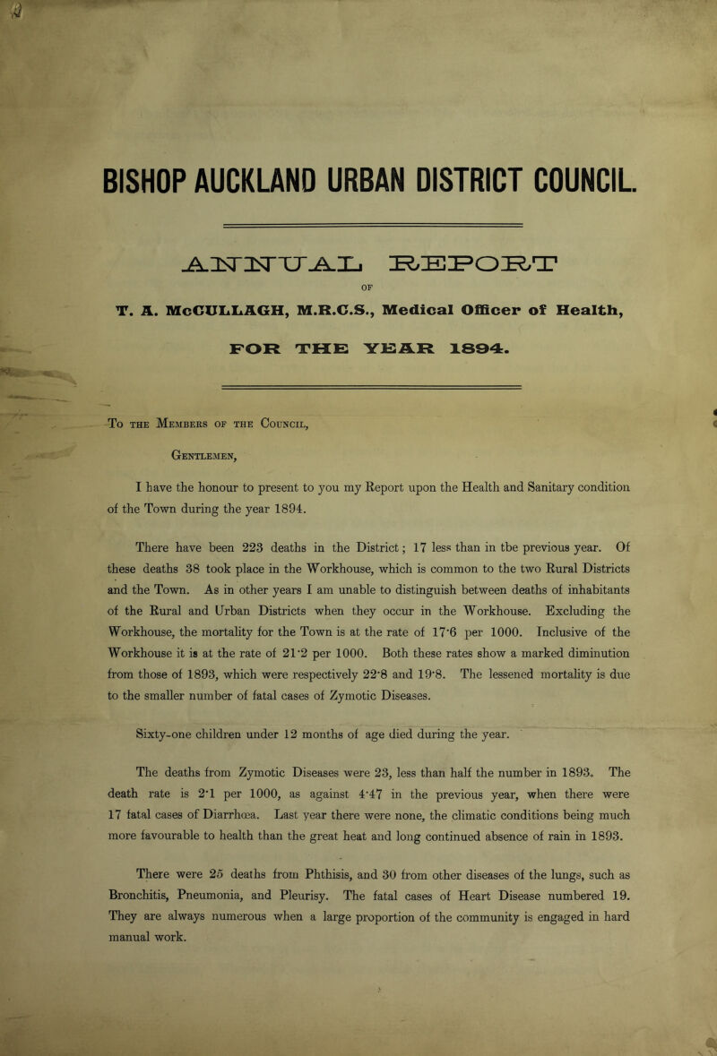 BISHOP AUCKLAND URBAN DISTRICT COUNCIL OF T. A. McGUIaIaAGH, M.R.G.S., Medical Officer of Health, FOR THE YEAR 1834. To THE Members of the Council, Gentlemen, I have the honour to present to you my Eeport upon the Health and Sanitary condition of the Town during the year 1894. There have been 223 deaths in the District; 17 less than in tbe previous year. Of these deaths 38 took place in the Workhouse, which is common to the two Rural Districts and the Town. As in other years I am unable to distinguish between deaths of inhabitants of the Rural and Urban Districts when they occur in the Workhouse. Excluding the Workhouse, the mortality for the Town is at the rate of 17'6 per 1000. Inclusive of the Workhouse it is at the rate of 21*2 per 1000. Both these rates show a marked diminution from those of 1893, which were respectively 22’8 and 19*8. The lessened mortality is due to the smaller number of fatal cases of Zymotic Diseases. Sixty-one children under 12 months of age died during the year. The deaths from Zymotic Diseases were 23, less than half the number in 1893, The death rate is 2T per 1000, as against 4’47 in the previous year, when there were 17 fatal cases of Diarrhoea. Last year there were none, the climatic conditions being much more favourable to health than the great heat and long continued absence of rain in 1893. There were 25 deaths from Phthisis, and 30 from other diseases of the lungs, such as Bronchitis, Pneumonia, and Pleurisy. The fatal cases of Heart Disease numbered 19. They are always numerous when a large proportion of the community is engaged in hard manual work.