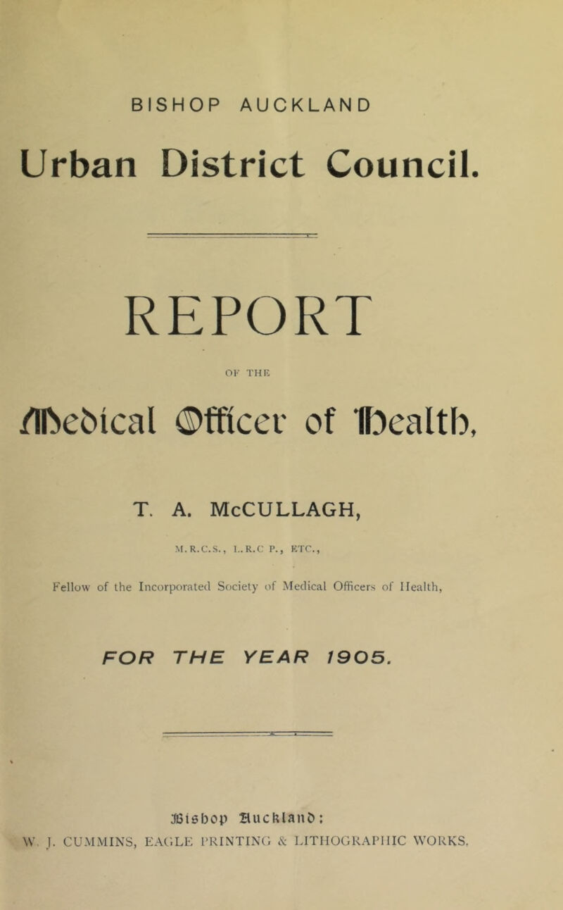 BISHOP AUCKLAND Urban District Council. REPORT OK THIS /Ibebical Officer of Ibealtb, T. A. McCULLAGH, M.R.C.S., I..R.C P., KTC., Fellow of the Incorporated Society of Medical Officers of Health, FOR THE YEAR 1905. JGisbop SuchlanD; W. J. CUMMINS, EAC.LE PRINTING & LITHOGRAPHIC WORKS.