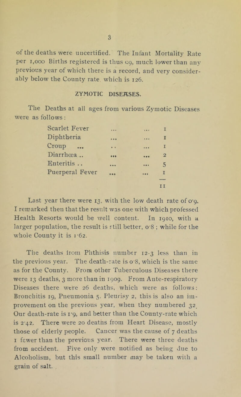 of the deaths were uncertified. The Infant Mortality Rate per 1,000 Births registered is thus 09, much lower than any previous year of which there is a record, and very consider- ably below the County rate which is 126. ZYMOTIC DISEASES. The Deaths at all ages from various Zymotic Diseases were as follows: Scarlet Fever Diphtheria Croup Diarrhoea .. Enteritis .. Puerperal Fever 1 1 1 2 5 1 11 Last year there were 13, with the low death rate of o‘9. I remarked then that the result was one with which professed Health Resorts would be well content. In 1910, with a larger population, the result is still better, 08 ; while for the whole County it is 1-62. The deaths lrom Phthisis number 12-3 less than in the previous year. The death-rate is 0 8, which is the same as for the County. From other Tuberculous Diseases there were 13 deaths, 3 more than in 1909. From Ante-respiratory Diseases there wrere 26 deaths, which were as follows: Bronchitis 19, Pneumonia 5. Pleurisy 2, this is also an im- provement on the previous year, when they numbered 32 Our death-rate is 1*9, and better than the County-rate which is 2-42. There wrere 20 deaths from Heart Disease, mostly those of elderly people. Cancer was the cause of 7 deaths 1 fewer than the previous year. There were three deaths from accident. Five only were notified as being due to Alcoholism, but this small number may be takeu with a grain of salt. ,