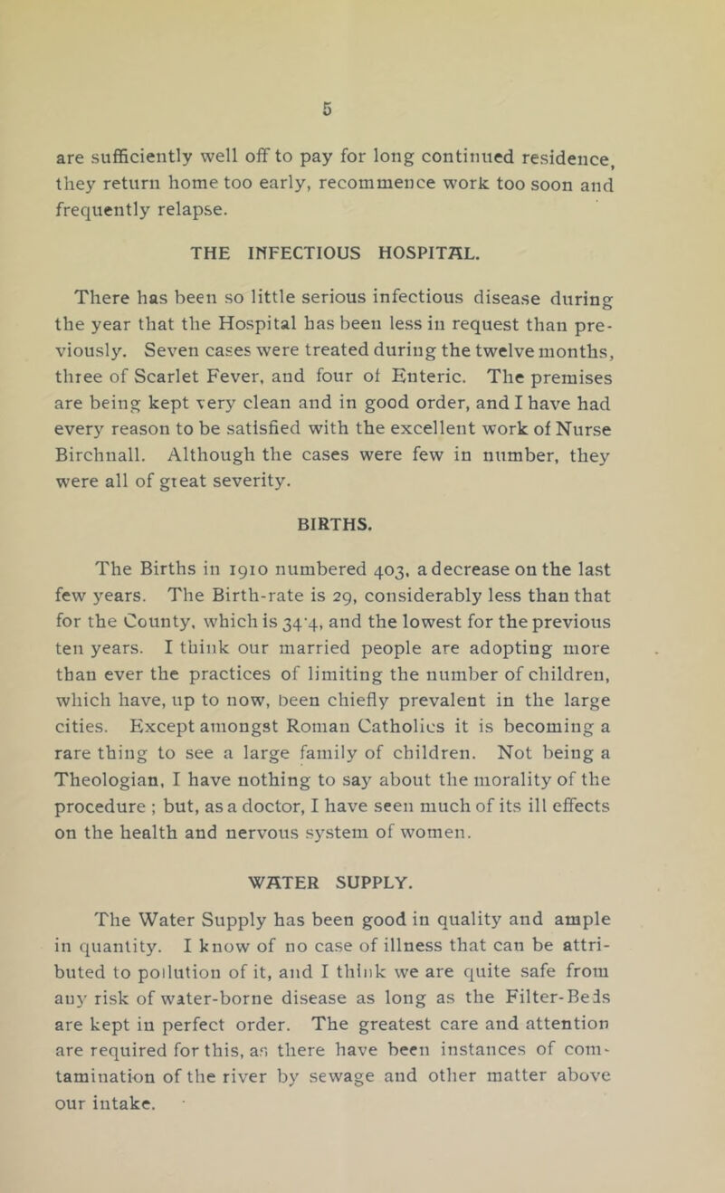 are sufficiently well off to pay for long continued residence, they return home too early, recommence work too soon and frequently relapse. THE INFECTIOUS HOSPITAL. There has been so little serious infectious disease during the year that the Hospital has been less in request than pre- viously. Seven cases were treated during the twelve months, three of Scarlet Fever, and four of Enteric. The premises are being kept very clean and in good order, and I have had every reason to be satisfied with the excellent work of Nurse Birchnall. Although the cases were few in number, they were all of great severity. BIRTHS. The Births in 1910 numbered 403, a decrease on the last few years. The Birth-rate is 29, considerably less than that for the County, which is 34^4, and the lowest for the previous ten years. I think our married people are adopting more than ever the practices of limiting the number of children, which have, up to now, been chiefly prevalent in the large cities. Except amongst Roman Catholics it is becoming a rare thing to see a large family of children. Not being a Theologian, I have nothing to say about the morality of the procedure ; but, as a doctor, I have seen much of its ill effects on the health and nervous system of women. WATER SUPPLY. The Water Supply has been good in quality and ample in quantity. I know of no case of illness that can be attri- buted to pollution of it, and I think we are quite safe from auy risk of water-borne disease as long as the Filter-Beds are kept in perfect order. The greatest care and attention are required for this, as there have been instances of com- tamination of the river by sewage and other matter above our intake.