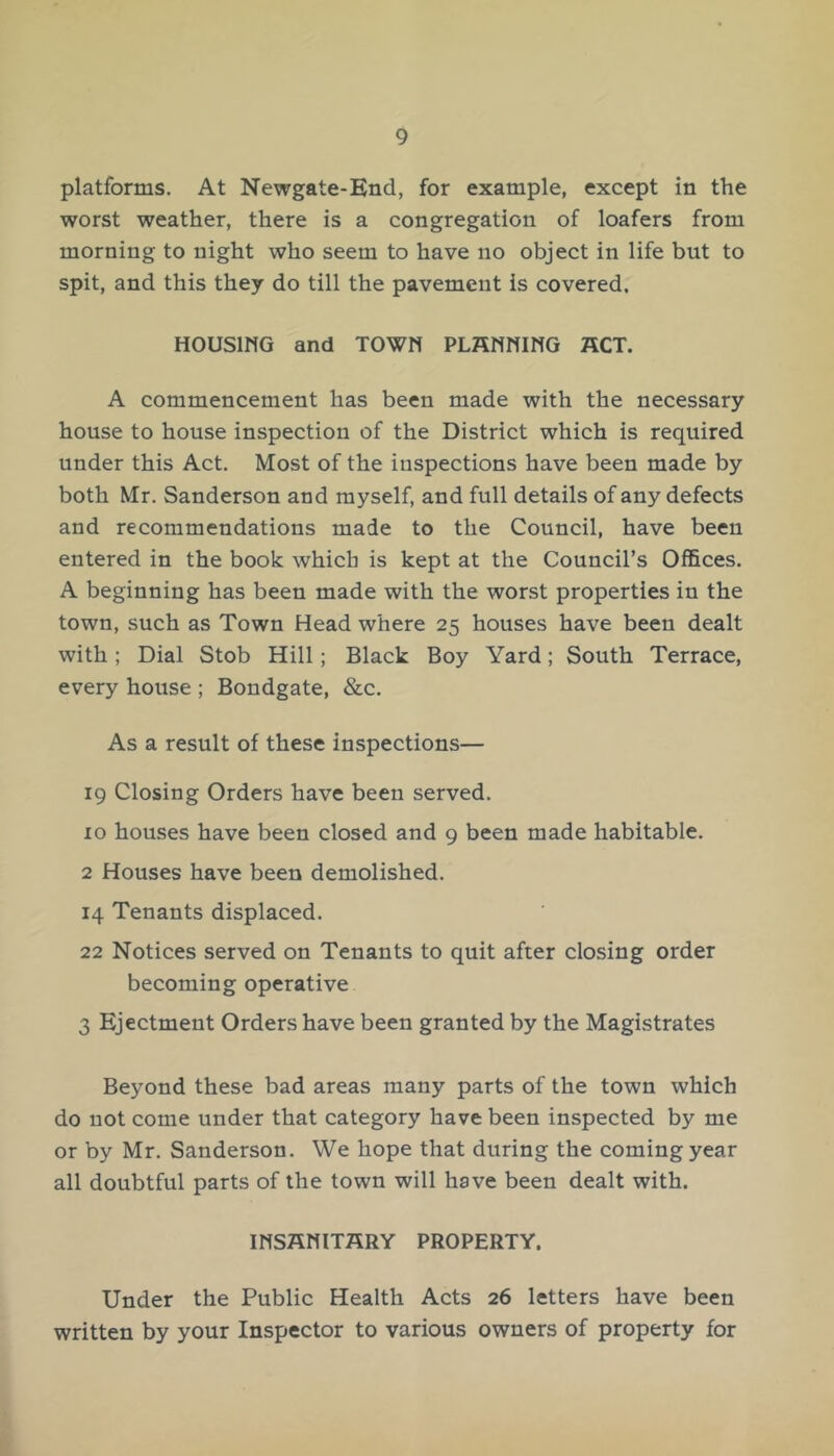 platforms. At Newgate-End, for example, except in the worst weather, there is a congregation of loafers from morning to night who seem to have no object in life but to spit, and this they do till the pavement is covered. HOUSIMG and TOWM PLAMMING ACT. A commencement has been made with the necessary house to house inspection of the District which is required under this Act, Most of the inspections have been made by both Mr. Sanderson and myself, and full details of any defects and recommendations made to the Council, have been entered in the book which is kept at the Council’s Offices. A beginning has been made with the worst properties in the town, such as Town Head where 25 houses have been dealt with; Dial Stob Hill; Black Boy Yard; South Terrace, every house ; Bondgate, &c. As a result of these inspections— 19 Closing Orders have been served. 10 houses have been closed and 9 been made habitable. 2 Houses have been demolished. 14 Tenants displaced. 22 Notices served on Tenants to quit after closing order becoming operative 3 Ejectment Orders have been granted by the Magistrates Beyond these bad areas many parts of the town which do not come under that category have been inspected by me or by Mr, Sanderson. We hope that during the coming year all doubtful parts of the town will have been dealt with. IMSAMITARY PROPERTY. Under the Public Health Acts 26 letters have been written by your Inspector to various owners of property for