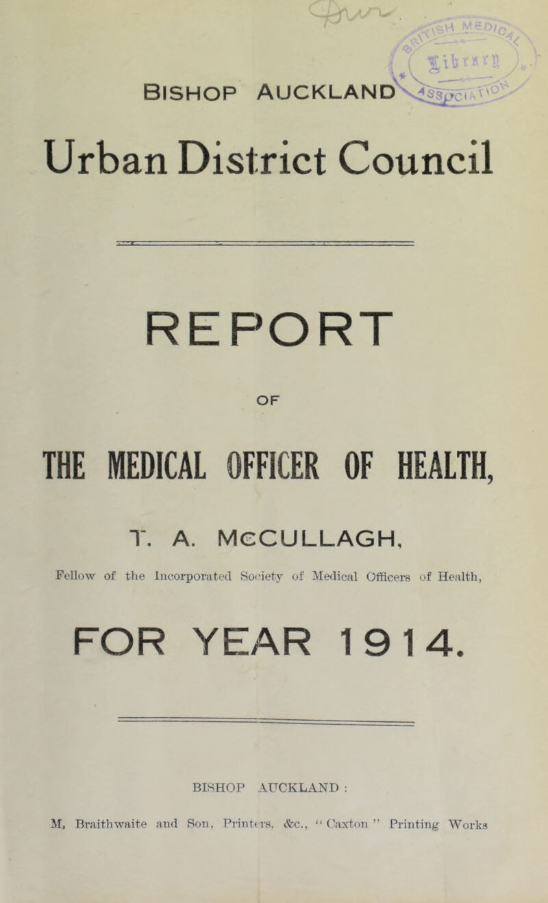 Bishop Auckland Urban District Council REPORT OF THE MEDICAL OFFICER OF HEALTH, T. A. MCCULLAGH, Fellow of the Incorporated Soeiety of Medical Officers of Health, FOR YEAR 1914. BISHOP ..\UCKLAND : M, Braithwaite and tSon, Printers. &c., “ (Mxton ’■ Printing Works