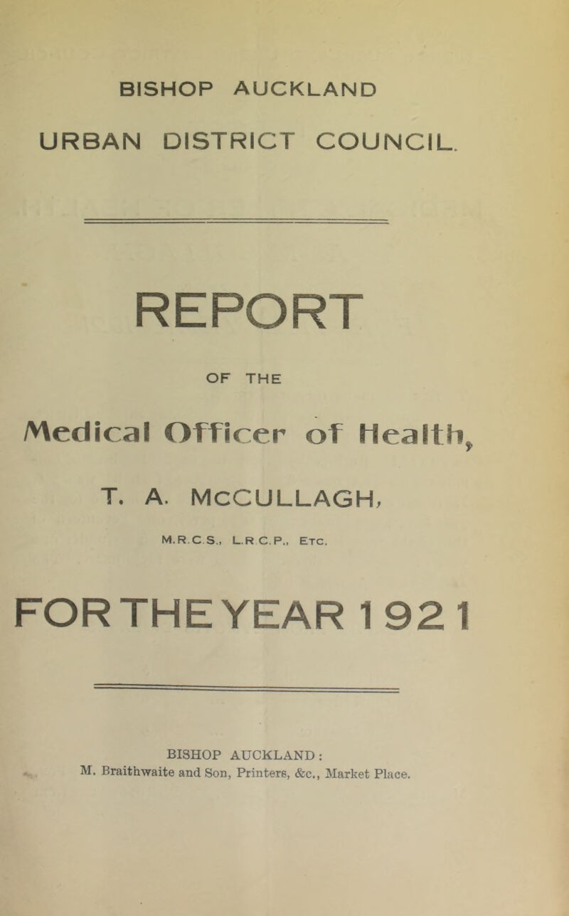 BISHOP AUCKLAND URBAN DISTRICT COUNCIL. REPORT OF THE Medical Officer of Health, T. A. MCCULLAGH, M.R.CS,, L.RC.P., Etc. FORTHEYEAR 1921 BISHOP AUCKLAND: M, Braithwaite and Son, Printers, &c.. Market Place.