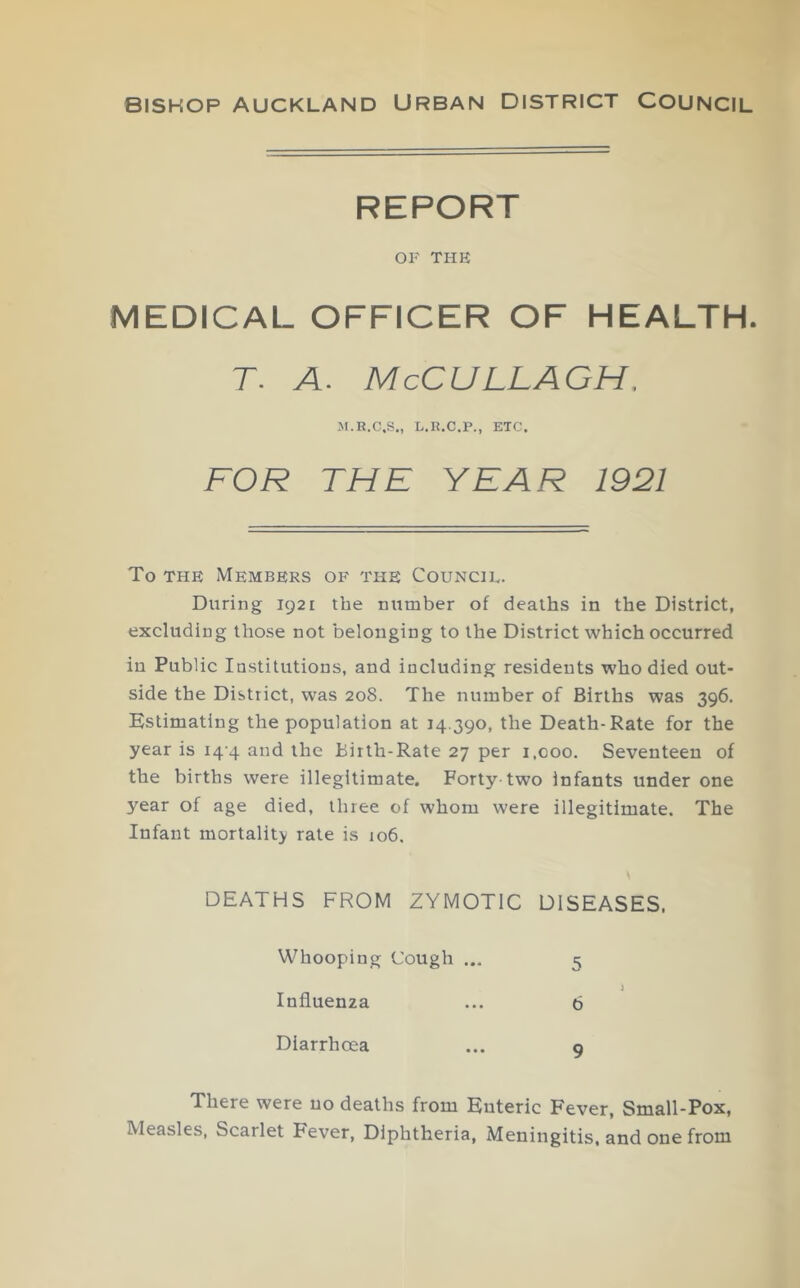 BISHOP AUCKLAND URBAN DISTRICT COUNCIL REPORT OF THE MEDICAL OFFICER OF HEALTH. T. A. McCULLAGH. M.R.C,S„ L.R.C.P., ETC. FOR THE YEAR 1921 To THE Members of the Council. During 1921 the nxrmber of deaths in the District, excluding those not belonging to the District which occurred in Public Institutions, and including residents who died out- side the District, was 208. The number of Births was 396. Estimating the population at 14.390, the Death-Rate for the year is i4'4 and the Birth-Rate 27 per 1,000. Seventeen of the births were illegitimate. Forty two infants under one year of age died, three of whom were illegitimate. The Infant mortality rate is 106, DEATHS FROM ZYMOTIC DISEASES. Whooping Cough ... 5 Influenza ... 6 Diarrhoea ... 9 There were no deaths from Enteric Fever, Small-Pox, Measles, Scarlet Fever, Diphtheria, Meningitis, and one from