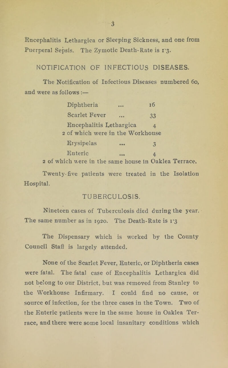 Encephalitis Lethargica or Sleeping Sickness, and one from Puerperal Sepsis. The Zymotic Death-Rate is i’3. NOTIFICATION OF INFECTIOUS DISEASES. The Notification of Infectious Diseases numbered 6o, and were as follows :— Diphtheria ... i6 Scarlet Fever ... 33 Encephalitis Lethargica 4 2 of which were in the Workhouse Erysipelas ... 3 Enteric ... 4 2 of which were in the same house In Oaklea Terrace. Twenty-five patients were treated in the Isolation Hospital. TUBERCULOSIS. Nineteen cases of Tuberculosis died during the year. The same number as in 1920. The Death-Rate is r3 The Dispensary which is worked by the County Council Stafi is largely attended. None of the Scarlet Fever, Enteric, or Diphtheria cases were fatal. The fatal case of Encephalitis Eethargica did not belong to our District, but was removed from Stanley to the Workhouse Infirmary. I could find no cause, or source of infection, for the three cases in the Town. Two of the Enteric patients were in the same house in Oaklea Ter- race, and there were some local Insanitary conditions which