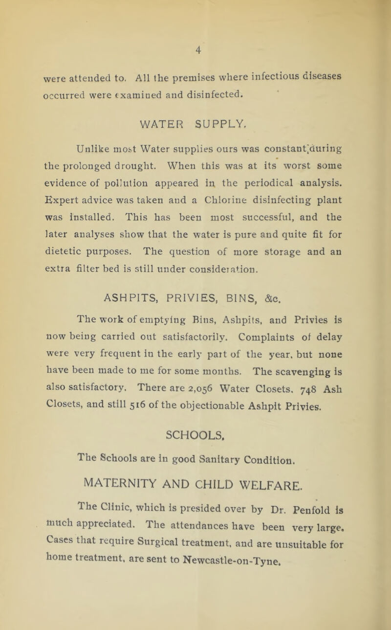 were attended to. All the premises where infectious diseases occurred were txamioed and disinfected. WATER SUPPLY, Unlike most Water supplies ours was constant^during the prolonged drought. When this was at its worst some evidence of pollution appeared iu the periodical analysis. Expert advice was taken and a Chlorine disinfecting plant was installed. This has been most successful, and the later analyses show that the water is pure and quite fit for dietetic purposes. The question of more storage and an extra filter bed is still under consideration. ASHPITS, PRIVIES, BINS, &c. The work of emptying Bins, Ashpits, and Privies is now being carried out satisfactorily. Complaints of delay were very frequent in the earlj* part of the year, but none have been made to me for some months. The scavenging is also satisfactory. There are 2,056 Water Closets, 748 Ash Closets, and still 516 of the objectionable Ashpit Privies. SCHOOLS. The Schools are in good Sanitary Condition. MATERNITY AND CHILD WELFARE. The Clinic, which is presided over by Dr. Penfold is much appreciated. The attendances have been very large. Cases that require Surgical treatment, and are unsuitable for home treatment, are sent to Newcastle-on-Tyne.