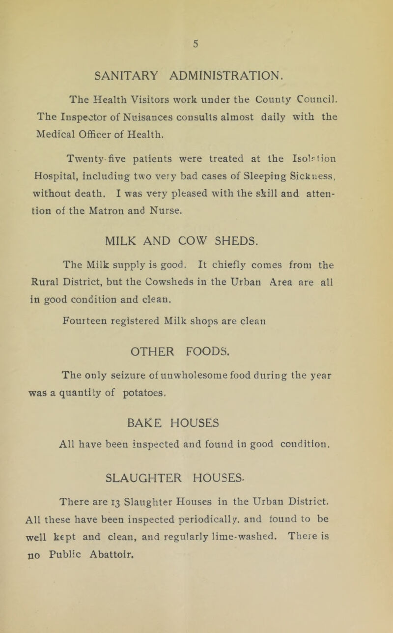 SANITARY ADMINISTRATION. The Health Visitors work under the County Council. The Inspector of Nuisances consults almost daily with the Medical Officer of Health. Twenty-five patients were treated at the Isolrh'on Hospital, including two veiy bad cases of Sleeping Sickness, without death. I was very pleased with the skill and atten- tion of the Matron and Nurse. MILK AND COW SHEDS. The Milk supply is good. It chiefly comes from the Rural District, but the Cowsheds in the Urban Area are all in good condition and clean. Fourteen registered Milk shops are clean OTHER FOODS. The only seizure of unwholesome food during the year was a quantity of potatoes. BAKE HOUSES All have been inspected and found in good condition. SLAUGHTER HOUSES- There are 13 Slaughter Houses in the Urban District. All these have been inspected periodically, and found to be well kept and clean, and regularly lime-washed. There is no Public Abattoir.