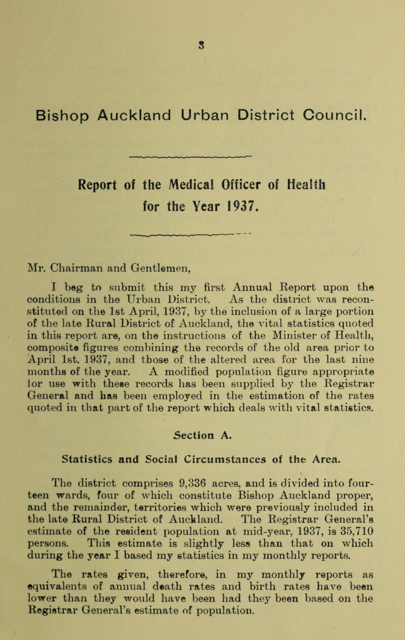 s Bishop Auckland Urban District Council. Report of the Medical Officer of Health for the Year 1937. Mr. Chairman and Gentlemen, I beg to submit this my first Annual Report upon the conditions in the Urban District. As the district was recon- stituted on the 1st April, 1937, by the inclusion of a large portion of the late Rural District of Auckland, the vital statistics quoted in this report are, on the instructions of the Minister of Health, composite figures combining the records of the old area prior to April 1st, 1937, and those of the altered area for the last nine months of the year. A modified population figure appropriate lor use with these records has been supplied by the Registrar General and has been employed in the estimation of the rates quoted in that part of the report which deals with vital statistics. Section A. Statistics and Social Circumstances of the Area. The district comprises 9,336 acres, and is divided into four- teen wards, four of which constitute Bishop Auckland proper, and the remainder, territories which were previously included in the late Rural District of Auckland. The Registrar General’s estimate of the resident population at mid-year, 1937, is 35,710 persons. This estimate is slightly less than that on which during the year I based my statistics in my monthly reports. The rates given, therefore, in my monthly reports as equivalents of annual death rates and birth rates have been lower than they would have been had they been based on the Registrar General’s estimate of population.