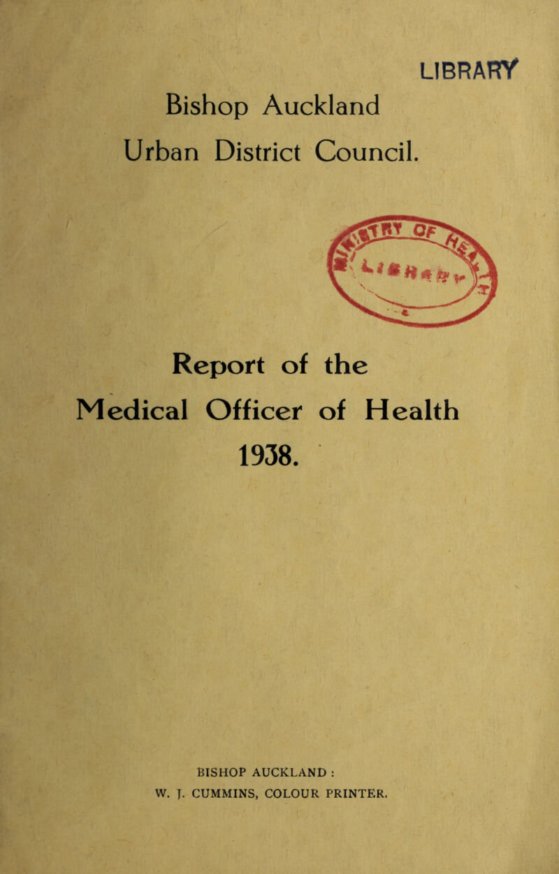 LIBRAHY Bishop Auckland Urban District Council. Report of the Medical Officer of Health 1938. BISHOP AUCKLAND t W. y. CUMMINS, COLOUR PRINTER.