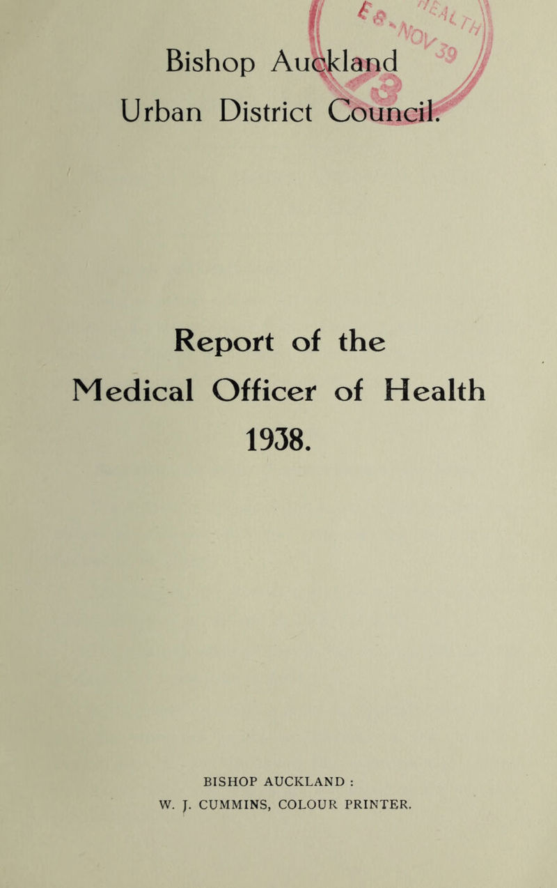 Bishop Au<|^land ^ ^ /(i Urban District Coupcii^ Report of the Medical Officer of Health 1938. BISHOP AUCKLAND : W. J. CUMMINS, COLOUR PRINTER.