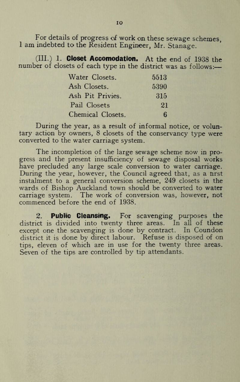 For details of progress of work on these sewage schemes, 1 am indebted to the Resident Engineer, Mr. Stanage. (III.) 1. Closet Acoomodation. At the end of 1938 the number of closets of each type in the district was as follows:— Water Closets. 5513 Ash Closets. 5390 Ash Pit Privies. 315 Pail Clo'sets 21 Chemical Closets. 6 During the year, as a result of informal notice, or volun- tary action by owners, 8 closets of the conservancy type were converted to the water carriage system. The incompletion of the large sewage scheme now in pro- gress and the present insufficiency of sewage disposal works have precluded any large scale conversion to water carriage. During the year, however, the Council agreed that, as a tirst instalment to a general conversion scheme, 249 closets in the wards of Bishop Auckland town should be converted to water carriage system. The work of conversion was, however, not commenced before the end of 1938. 2. Public Cleansing. For scavenging purposes the district is divided into twenty three areas. In all of these except one the scavenging is done by contract. In Coundon district it is done by direct labour. Refuse is disposed of on tips, eleven of which are in use for the twenty three areas. Seven of the tips are controlled by tip attendants.