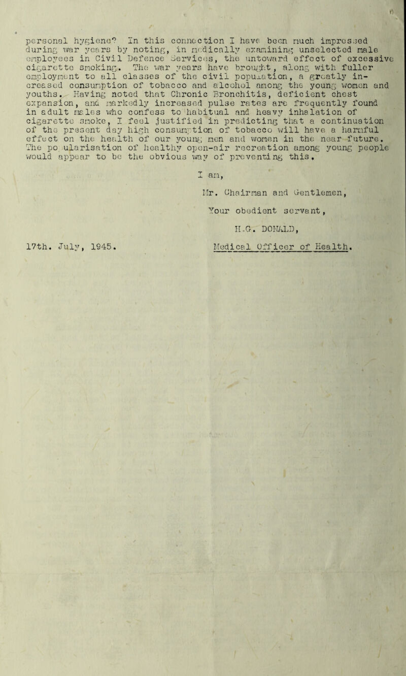 during war years by noting, in ncdically e:xanining unselected male employees in Civil Defence Services, the untoi/ard effect of excessive cigarette smoking. The ■'./ar years have brought, along with fuller employment to all classes of the civil popu^-ation, a greatly in- creased consumption of tobacco and alcohol among the young ^/omen and youths. Having noted that Chronic Bronchitis, deficient chest expansion, and markedly increased pulse rates are frequently found in adult males v/ho confess to habitual and heavy inhalation of cigarette smoke, I feel justified in predicting tiiat a continuation of the present day high consumption of tobacco \^ill have a harmful effect on the health of our youiv; men and women in the near future. The po ularisation of healthy open-air recreation among young people would appear to be the obvious vray of preventing this, I an, Mr. Chairman and Sentlemen, Your obedient servant, IMG. DOM/vLD, 17th. July, 1945 Lfedical Officer of Health