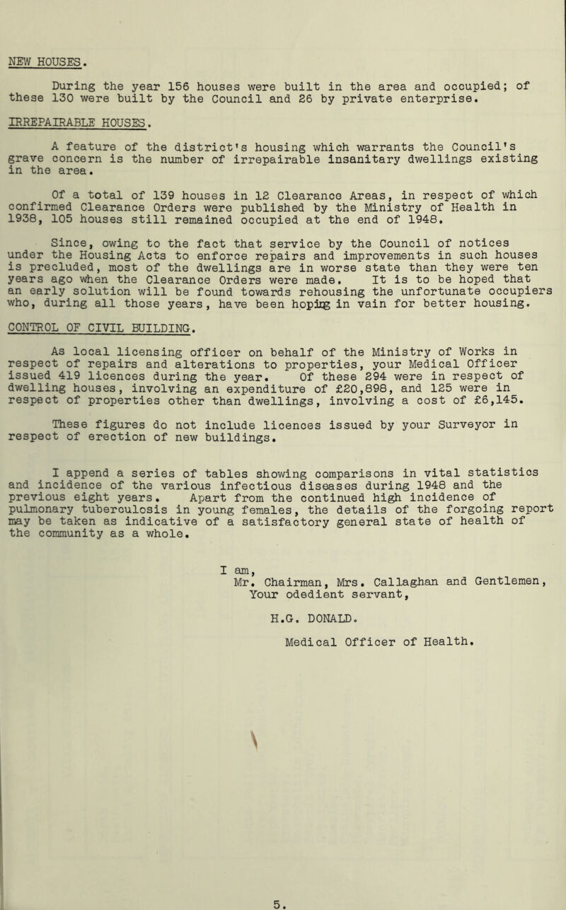 NEW HOUSES. During the year 156 houses were built in the area and occupied; of these 130 were built by the Council and 26 by private enterprise. IRREPAIRABLE HOUSES. A feature of the district’s housing which warrants the Council’s grave concern is the number of irrepairable insanitary dwellings existing in the area. Of a total of 139 houses in 12 Clearance Areas, in respect of which confirmed Clearance Orders were published by the Ministry of Health in 1938, 105 houses still remained occupied at the end of 1948, Since, owing to the fact that service by the Council of notices under the Housing Acts to enforce repairs and improvements in such houses is precluded, most of the dwellings are in worse state than they were ten years ago when the Clearance Orders were made. It is to be hoped that an early solution will be found towards rehousing the unfortunate occupiers who, during all those years, have been hppiig in vain for better housing, CONTROL OF CIVIL BUILDING. As local licensing officer on behalf of the Ministry of Works in respect of repairs and alterations to properties, your Medical Officer issued 419 licences during the year. Of these 294 were in respect of dwelling houses, involving an expenditure of £20,898, and 125 were in respect of properties other than dwellings, involving a cost of £6,145. These figures do not include licences issued by your Surveyor in respect of erection of new buildings. I append a series of tables showing comparisons in vital statistics and incidence of the various infectious diseases during 1948 and the previous eight years. Apart from the continued high incidence of pulmonary tuberculosis in young females, the details of the forgoing report may be taken as indicative of a satisfactory general state of health of the community as a whole. I am, Mr. Chairman, Mrs. Callaghan and Gentlemen, Your odedient servant, H.G, DONALD. Medical Officer of Health. 5.