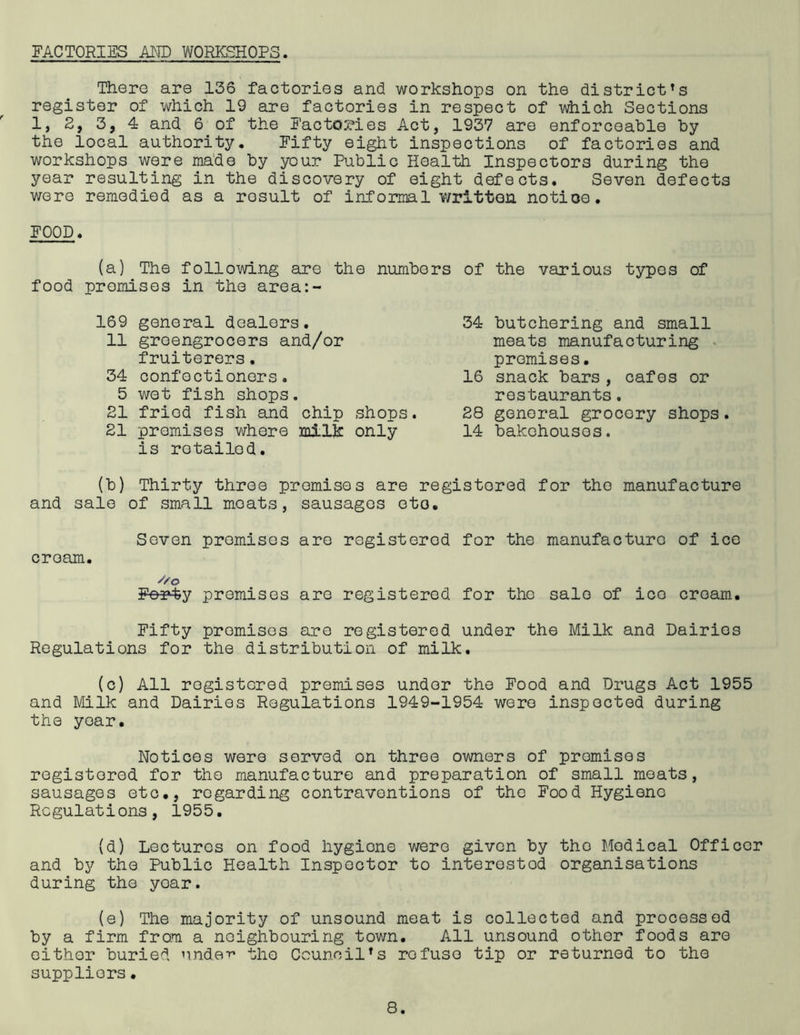 FACTORIES AI^TD WORKSHOPS. There are 136 factories and workshops on the district’s register of which 19 are factories in respect of \Aiiich Sections 1, 2, 3, 4 and 6 of the Factories Act, 1937 are enforceable by the local authority. Fifty eight inspections of factories and workshops were ma’de by your Public Health Inspectors during the year resulting in the discovery of eight defects. Seven defects v/ere remedied as a result of informal written notioe. FOOD. (a) The following are the numbers of the various typos of food promises in the area:- 169 general dealers. 11 greengrocers and/or fruiterers, 34 confectioners. 5 wot fish shops. 21 fried fish and chip shops. 21 promises whore milk only is retailed. (b) Thirty throe promises are registered for the manufacture and sale of small moats, sausages oto. Seven promises are registered for the manufacture of ice cream. Forty promises are registered for tho sale of ice cream. Fifty promises are registered under the Milk and Dairies Regulations for the distribution of milk. (c) All registered promises under the Food and Drugs Act 1955 and Milk and Dairies Regulations 1949-1954 were inspected during tho year. 34 butchering and small meats manufacturing ^ promises. 16 snack bars, cafes or restaurants. 28 general grocery shops. 14 bakehouses. Notices were served on throe owners of promises registered for tho manufacture and preparation of small moats, sausages etc., regarding contraventions of the Food Hygiene Regulations, 1955, (d) Lectures on food hygiene wore given by tho Medical Officer and by the Public Health Inspector to interested organisations during the year. (e) The majority of unsound meat is collected and processed by a firm from a neighbouring tovm. All unsound other foods are either buried undeT^ the Council’s refuse tip or returned to tho suppliers.