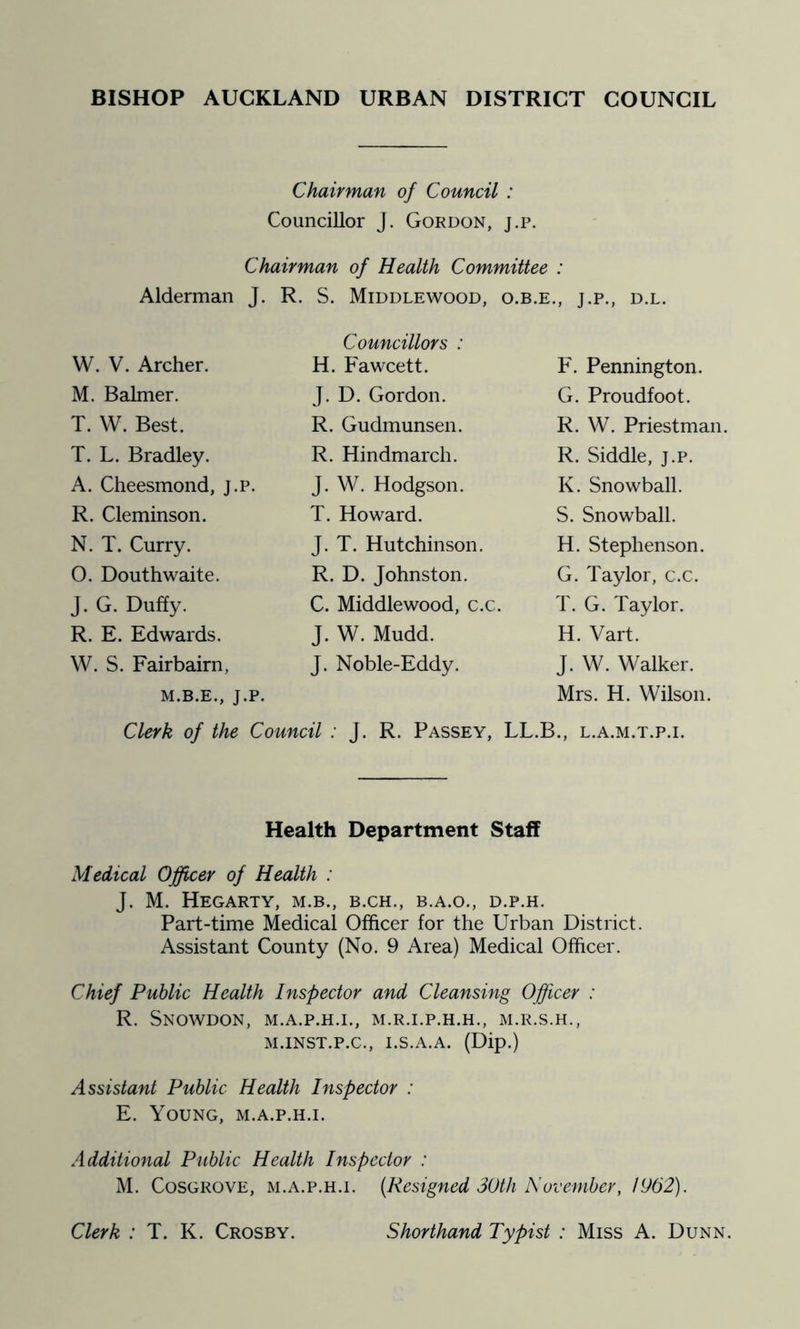 BISHOP AUCKLAND URBAN DISTRICT COUNCIL Chairman of Council : Councillor J. Gordon, j.p. Chairman of Health Committee : Alderman J. R. S. Middlewood, o.b.e., j.p., d.l. Councillors : W. V. Archer. H. Fawcett. F. Pennington. M. Balmer. J. D. Gordon. G. Proudfoot. T. W. Best. R. Gudmunsen. R. W. Priestman. T. L. Bradley. R. Hindmarch. R. Siddle, j.p. A. Cheesmond, j.p. J. W. Hodgson. K. Snowball. R. Cleminson. T. Howard. S. Snowball. N. T. Curry. J. T. Hutchinson. H. Stephenson. 0. Douthwaite. R. D. Johnston. G. Taylor, c.c. J. G. Duffy. C. Middlewood, c.c. T. G. Taylor. R. E. Edwards. J. W. Mudd. H. Vart. W. S. Fairbairn, J. Noble-Eddy. J. W. Walker. M.B.E., J.p. Clerk of the Council : J. R. Passey, Mrs. H. Wilson. LL.B., L.A.M.T.P.I. Health Department Staff Medical Officer of Health : J. M. HeGARTY, M.B., B.CH., B.A.O., D.P.H. Part-time Medical Officer for the Urban District. Assistant County (No. 9 Area) Medical Officer. Chief Public Health Inspector and Cleansing Officer : R. Snowdon, m.a.p.h.i., m.r.i.p.h.h., m.r.s.h., M.INST.P.C., i.s.a.a. (Dip.) Assistant Public Health Inspector : E. Young, m.a.p.h.i. Additional Public Health Inspector : M. Cosgrove, m.a.p.h.i. [Resigned 30th November, 1962). Clerk : T. K. Crosby. Shorthand Typist : Miss A. Dunn.