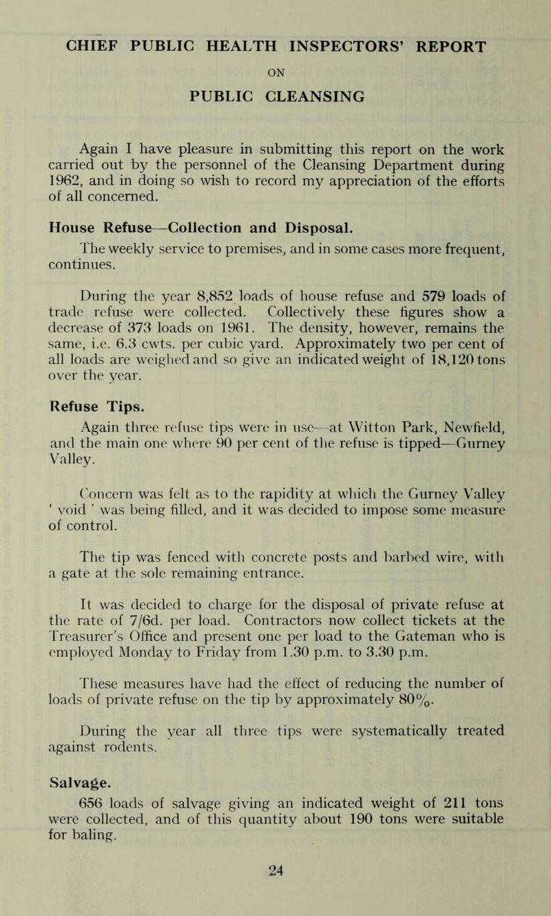 CHIEF PUBLIC HEALTH INSPECTORS’ REPORT ON PUBLIC CLEANSING Again I have pleasure in submitting this report on the work carried out by the personnel of the Cleansing Department during 1962, and in doing so wish to record my appreciation of the efforts of all concerned. House Refuse—Collection and Disposal. The weekly service to premises, and in some cases more frequent, continues. During the year 8,8v52 loads of house refuse and 579 loads of trade refuse were collected. Collectively these figures show a decrease of 373 loads on 1961. The density, however, remains the same, i.e. 6.3 cwts. per cubic yard. Approximately two per cent of all loads are weighed and so give an indicated weight of 18,120 tons over the year. Refuse Tips. Again three refuse tips were in use- at Witton Park, Newfield, and the main one where 90 per cent of the refuse is tipped—Gurney Valley. ('oncern was felt as to the rapidity at which the Gurney Valley ‘ void ’ was being filled, and it was decided to impose some measure of control. The tip was fenced with concrete posts and barbed wire, with a gate at the sole remaining entrance. It was decided to charge for the disposal of private refuse at the rate of 7/6d. per load. Contractors now collect tickets at the Treasurer's Office and present one per load to the Gateman who is employed Monday to Friday from 1.30 p.m. to 3.30 p.m. These measures have had the effect of reducing the number of loads of private refuse on the tip by approximately 80%. During the year all three tips were systematically treated against rodents. Salvage. 656 loads of salvage giving an indicated weight of 211 tons were collected, and of this quantity about 190 tons were suitable for baling.