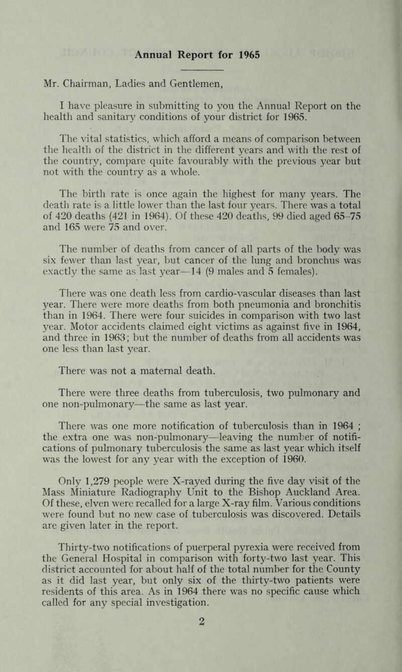 Annual Report for 1965 Mr. Chairman, Ladies and Gentlemen, I have pleasure in submitting to you the Annual Report on the health and sanitary conditions of your district for 1965. The vital statistics, which afford a means of comparison between the health of the district in the different years and with the rest of the country, compare quite favourably with the previous year but not with the country as a whole. The birth rate is once again the highest for many years. The death rate is a little lower than the last four years. There was a total of 420 deaths (421 in 1964). Of these 420 deaths, 99 died aged 65-75 and 165 were 75 and over. The number of deaths from cancer of all parts of the body was six fewer than last year, but cancer of the lung and bronchus was exactly the same as last year—14 (9 males and 5 females). There was one death less from cardio-vascular diseases than last year. There were more deaths from both pneumonia and bronchitis than in 1964. There were four suicides in comparison with two last year. Motor accidents claimed eight victims as against five in 1964, and three in 1963; but the number of deaths from all accidents was one less than last year. There was not a maternal death. There were three deaths from tuberculosis, two pulmonary and one non-pulmonary—the same as last year. There was one more notification of tuberculosis than in 1964 ; the extra one was non-pulmonary—leaving the number of notifi- cations of pulmonary tuberculosis the same as last year which itself was the lowest for any year with the exception of 1960. Only 1,279 people were X-rayed during the five day visit of the Mass Miniature Radiography Unit to the Bishop Auckland Area. Of these, elven were recalled for a large X-ray film. Various conditions were found but no new case of tuberculosis was discovered. Details are given later in the report. Thirty-two notifications of puerperal pyrexia were received from the General Hospital in comparison with forty-two last year. This district accounted for about half of the total number for the County as it did last year, but only six of the thirty-two patients were residents of this area. As in 1964 there was no specific cause which called for any special investigation.