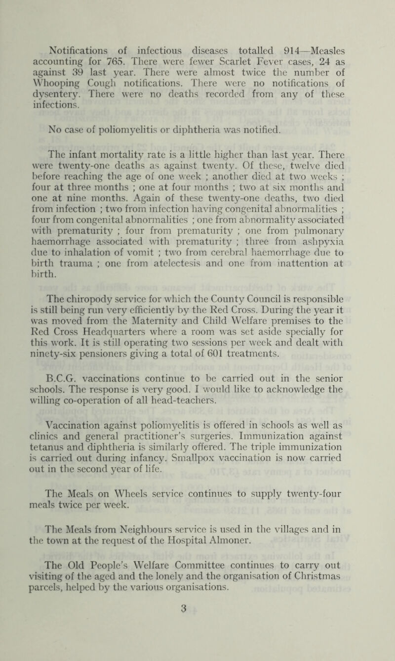Notifications of infectious diseases totalled 914—Measles accounting for 765. There were fewer Scarlet Fever cases, 24 as against 39 last year. There were almost twice the number of Whooping Cough notifications. There were no notifications of dysentery. There were no deaths recorded from any of these infections. No case of poliomyelitis or diphtheria was notified. The infant mortality rate is a little higher than last year. There were twenty-one deaths as against twenty. Of these, twelve died before reaching the age of one week ; another died at two weeks ; four at three months ; one at four months ; two at six months and one at nine months. Again of these twenty-one deaths, two died from infection ; two from infection having congenital abnormalities ; four from congenital abnormalities ; one from abnormality associated with prematurity ; four from prematurity ; one from pulmonary haemorrhage associated with prematurity ; three from ashpyxia due to inhalation of vomit ; two from cerebral haemorrhage due to birth trauma ; one from atelectesis and one from inattention at birth. The chiropody service for which the County Council is responsible is still being run very efficiently by the Red Cross. During the year it was moved from the Maternity and Child Welfare premises to the Red Cross Headquarters where a room was set aside specially for this work. It is still operating two sessions per week and dealt with ninety-six pensioners giving a total of 601 treatments. B.C.G. vaccinations continue to be carried out in the senior schools. The response is very good. I would like to acknowledge the willing co-operation of all head-teachers. Vaccination against poliomyelitis is offered in schools as well as clinics and general practitioner’s surgeries. Immunization against tetanus and diphtheria is similarly offered. The triple immunization is carried out during infancy. Smallpox vaccination is now carried out in the second year of life. The Meals on Wheels service continues to supply twenty-four meals twice per week. The Meals from Neighbours service is used in the villages and in the town at the request of the Hospital Almoner. The Old People’s Welfare Committee continues to carry out visiting of the aged and the lonely and the organisation of Christmas parcels, helped by the various organisations.