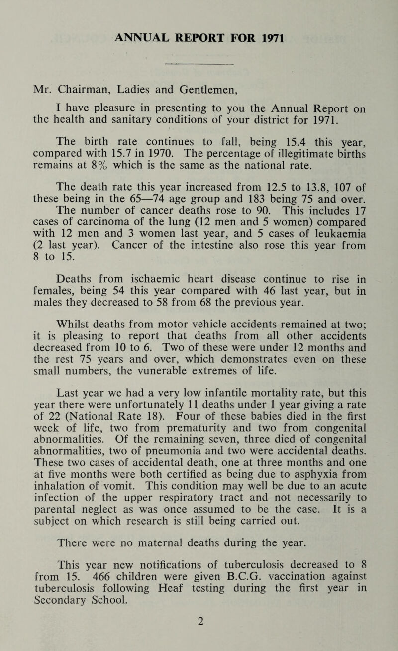 ANNUAL REPORT FOR 1971 Mr. Chairman, Ladies and Gentlemen, I have pleasure in presenting to you the Annual Report on the health and sanitary conditions of your district for 1971. The birth rate continues to fall, being 15.4 this year, compared with 15.7 in 1970. The percentage of illegitimate births remains at 8% which is the same as the national rate. The death rate this year increased from 12.5 to 13.8, 107 of these being in the 65—74 age group and 183 being 75 and over. The number of cancer deaths rose to 90. This includes 17 cases of carcinoma of the lung (12 men and 5 women) compared with 12 men and 3 women last year, and 5 cases of leukaemia (2 last year). Cancer of the intestine also rose this year from 8 to 15. Deaths from ischaemic heart disease continue to rise in females, being 54 this year compared with 46 last year, but in males they decreased to 58 from 68 the previous year. Whilst deaths from motor vehicle accidents remained at two; it is pleasing to report that deaths from all other accidents decreased from 10 to 6. Two of these were under 12 months and the rest 75 years and over, which demonstrates even on these small numbers, the vunerable extremes of life. Last year we had a very low infantile mortality rate, but this year there were unfortunately 11 deaths under 1 year giving a rate of 22 (National Rate 18). Four of these babies died in the first week of life, two from prematurity and two from congenital abnormalities. Of the remaining seven, three died of congenital abnormalities, two of pneumonia and two were accidental deaths. These two cases of accidental death, one at three months and one at five months were both certified as being due to asphyxia from inhalation of vomit. This condition may well be due to an acute infection of the upper respiratory tract and not necessarily to parental neglect as was once assumed to be the case. It is a subject on which research is still being carried out. There were no maternal deaths during the year. This year new notifications of tuberculosis decreased to 8 from 15. 466 children were given B.C.G. vaccination against tuberculosis following Heaf testing during the first year in Secondary School.