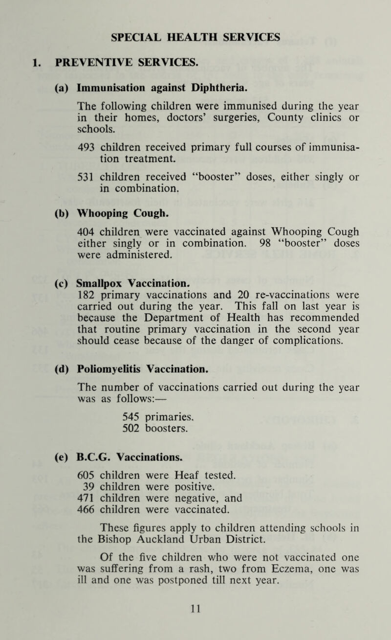 SPECIAL HEALTH SERVICES 1. PREVENTIVE SERVICES. (a) Immunisation against Diphtheria. The following children were immunised during the year in their homes, doctors’ surgeries, County clinics or schools. 493 children received primary full courses of immunisa- tion treatment. 531 children received “booster” doses, either singly or in combination. (b) Whooping Cough. 404 children were vaccinated against Whooping Cough either singly or in combination. 98 “booster” doses were administered. (c) Smallpox Vaccination. 182 primary vaccinations and 20 re-vaccinations were carried out during the year. This fall on last year is because the Department of Health has recommended that routine primary vaccination in the second year should cease because of the danger of complications. (d) Poliomyelitis Vaccination. The number of vaccinations carried out during the year was as follows:— 545 primaries. 502 boosters. (e) B.C.G. Vaccinations. 605 children were Heaf tested. 39 children were positive. 471 children were negative, and 466 children were vaccinated. These figures apply to children attending schools in the Bishop Auckland Urban District. Of the five children who were not vaccinated one was suffering from a rash, two from Eczema, one was ill and one was postponed till next year.