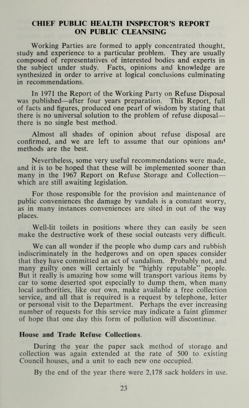 CHIEF PUBLIC HEALTH INSPECTOR’S REPORT ON PUBLIC CLEANSING Working Parties are formed to apply concentrated thought, study and experience to a particular problem. They are usually composed of representatives of interested bodies and experts in the subject under study. Facts, opinions and knowledge are synthesized in order to arrive at logical conclusions culminating in recommendations. In 1971 the Report of the Working Party on Refuse Disposal was published—after four years preparation. This Report, full of facts and figures, produced one pearl of wisdom by stating that there is no universal solution to the problem of refuse disposal— there is no single best method. Almost all shades of opinion about refuse disposal are confirmed, and we are left to assume that our opinions and methods are the best. Nevertheless, some very useful recommendations were made, and it is to be hoped that these will be implemented sooner than many in the 1967 Report on Refuse Storage and Collection— which are still awaiting legislation. For those responsible for the provision and maintenance of public conveniences the damage by vandals is a constant worry, as in many instances conveniences are sited in out of the way places. Well-lit toilets in positions where they can easily be seen make the destructive work of these social outcasts very difficult. We can all wonder if the people who dump cars and rubbish indiscriminately in the hedgerows and on open spaces consider that they have committed an act of vandalism. Probably not, and many guilty ones will certainly be “highly reputable” people. But it really is amazing how some will transport various items by car to some deserted spot especially to dump them, when many local authorities, like our own, make available a free collection service, and all that is required is a request by telephone, letter or personal visit to the Department. Perhaps the ever increasing number of requests for this service may indicate a faint glimmer of hope that one day this form of pollution will discontinue. House and Trade Refuse Collections. During the year the paper sack method of storage and collection was again extended at the rate of 500 to existing Council houses, and a unit to each new one occupied. By the end of the year there were 2,178 sack holders in use.