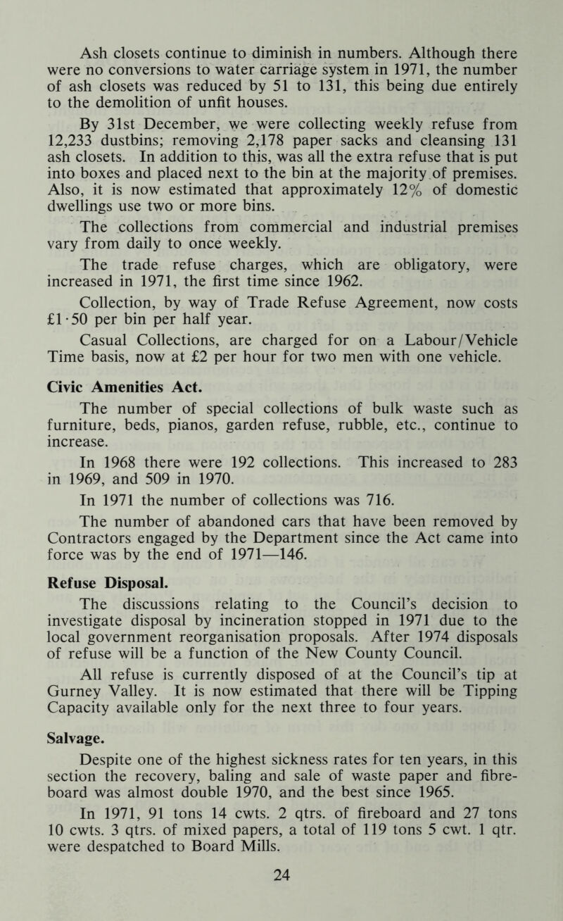 Ash closets continue to diminish in numbers. Although there were no conversions to water carriage system in 1971, the number of ash closets was reduced by 51 to 131, this being due entirely to the demolition of unfit houses. By 31st December, we were collecting weekly refuse from 12,233 dustbins; removing 2,178 paper sacks and cleansing 131 ash closets. In addition to this, was all the extra refuse that is put into boxes and placed next to the bin at the majority of premises. Also, it is now estimated that approximately 12% of domestic dwellings use two or more bins. The collections from commercial and industrial premises vary from daily to once weekly. The trade refuse charges, which are obligatory, were increased in 1971, the first time since 1962. Collection, by way of Trade Refuse Agreement, now costs £1-50 per bin per half year. Casual Collections, are charged for on a Labour/Vehicle Time basis, now at £2 per hour for two men with one vehicle. Civic Amenities Act. The number of special collections of bulk waste such as furniture, beds, pianos, garden refuse, rubble, etc., continue to increase. In 1968 there were 192 collections. This increased to 283 in 1969, and 509 in 1970. In 1971 the number of collections was 716. The number of abandoned cars that have been removed by Contractors engaged by the Department since the Act came into force was by the end of 1971—146. Refuse Disposal. The discussions relating to the Council’s decision to investigate disposal by incineration stopped in 1971 due to the local government reorganisation proposals. After 1974 disposals of refuse will be a function of the New County Council. All refuse is currently disposed of at the Council’s tip at Gurney Valley. It is now estimated that there will be Tipping Capacity available only for the next three to four years. Salvage. Despite one of the highest sickness rates for ten years, in this section the recovery, baling and sale of waste paper and fibre- board was almost double 1970, and the best since 1965. In 1971, 91 tons 14 cwts. 2 qtrs. of fireboard and 27 tons 10 cwts. 3 qtrs. of mixed papers, a total of 119 tons 5 cwt. 1 qtr. were despatched to Board Mills.