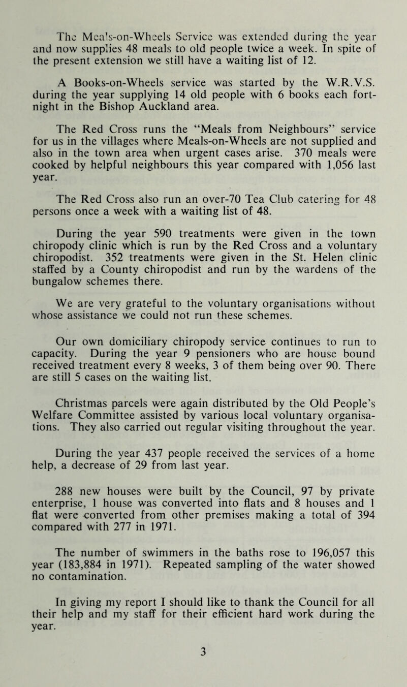 The Mca’s-on-Whcels Service was extended during the year and now supplies 48 meals to old people twice a week. In spite of the present extension we still have a waiting list of 12. A Books-on-Wheels service was started by the W.R.V.S. during the year supplying 14 old people with 6 books each fort- night in the Bishop Auckland area. The Red Cross runs the “Meals from Neighbours” service for us in the villages where Meals-on-Wheels are not supplied and also in the town area when urgent cases arise. 370 meals were cooked by helpful neighbours this year compared with 1,056 last year. The Red Cross also run an over-70 Tea Club catering for 48 persons once a week with a waiting list of 48. During the year 590 treatments were given in the town chiropody clinic which is run by the Red Cross and a voluntary chiropodist. 352 treatments were given in the St. Helen clinic staffed by a County chiropodist and run by the wardens of the bungalow schemes there. We are very grateful to the voluntary organisations without whose assistance we could not run these schemes. Our own domiciliary chiropody service continues to run to capacity. During the year 9 pensioners who are house bound received treatment every 8 weeks, 3 of them being over 90. There are still 5 cases on the waiting list. Christmas parcels were again distributed by the Old People’s Welfare Committee assisted by various local voluntary organisa- tions. They also carried out regular visiting throughout the year. During the year 437 people received the services of a home help, a decrease of 29 from last year. 288 new houses were built by the Council, 97 by private enterprise, 1 house was converted into flats and 8 houses and 1 flat were converted from other premises making a total of 394 compared with 277 in 1971. The number of swimmers in the baths rose to 196,057 this year (183,884 in 1971). Repeated sampling of the water showed no contamination. In giving my report I should like to thank the Council for all their help and my staff for their efficient hard work during the year.