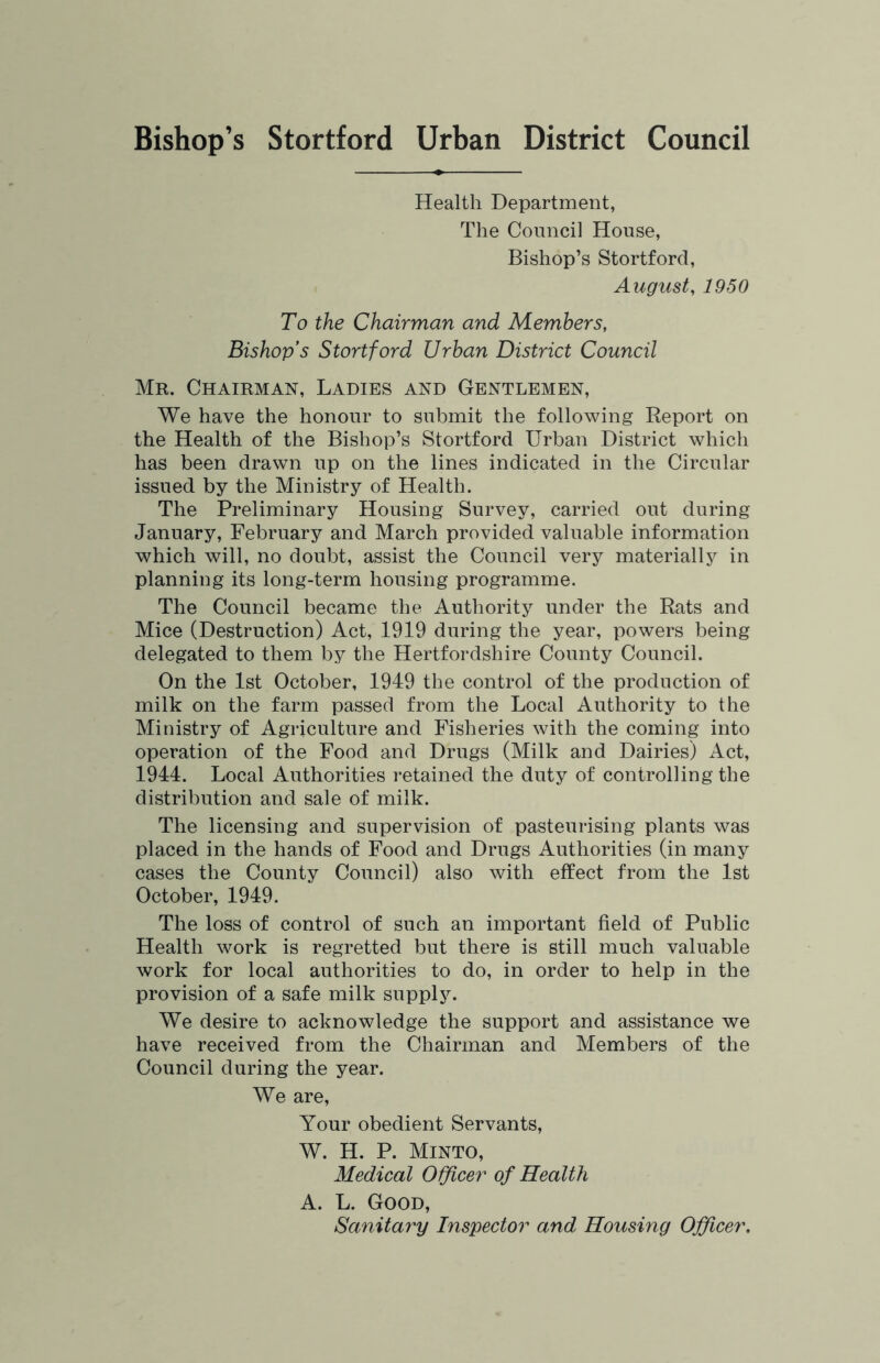 Bishop’s Stortford Urban District Council Health Department, The Council House, Bishop’s Stortford, August, 1950 To the Chairman and Members, Bishop’s Stortford Urban District Council Mr. Chairman, Ladies and Gentlemen, We have the honour to submit the following Report on the Health of the Bishop’s Stortford Urban District which has been drawn up on the lines indicated in the Circular issued by the Ministry of Health. The Preliminary Housing Survey, carried out during January, February and March provided valuable information which will, no doubt, assist the Council very materially in planning its long-term housing programme. The Council became the Authority under the Rats and Mice (Destruction) Act, 1919 during the year, powers being delegated to them by the Hertfordshire County Council. On the 1st October, 1949 the control of the production of milk on the farm passed from the Local Authority to the Ministry of Agriculture and Fisheries with the coming into operation of the Food and Drugs (Milk and Dairies) Act, 1944. Local Authorities retained the duty of controlling the distribution and sale of milk. The licensing and supervision of pasteurising plants was placed in the hands of Food and Drugs Authorities (in many cases the County Council) also with effect from the 1st October, 1949. The loss of control of such an important field of Public Health work is regretted but there is still much valuable work for local authorities to do, in order to help in the provision of a safe milk supply. We desire to acknowledge the support and assistance we have received from the Chairman and Members of the Council during the year. We are. Your obedient Servants, W. H. P. Minto, Medical O^cer of Health A. L. Good, Sanitary Inspector and Housing Officer.