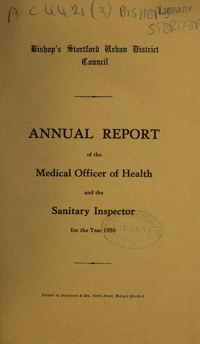 ^isljop's ^tnrtforft iCrban Btstrict Cotinnl ANNUAL REPORT of the Medical Officer of Health and the Sanitary Inspkcctor f ^ i ; for the Year 1950 jy V X • •4'^ -/ Printed by Boardman & Son, North Street, Bishop's Stortford