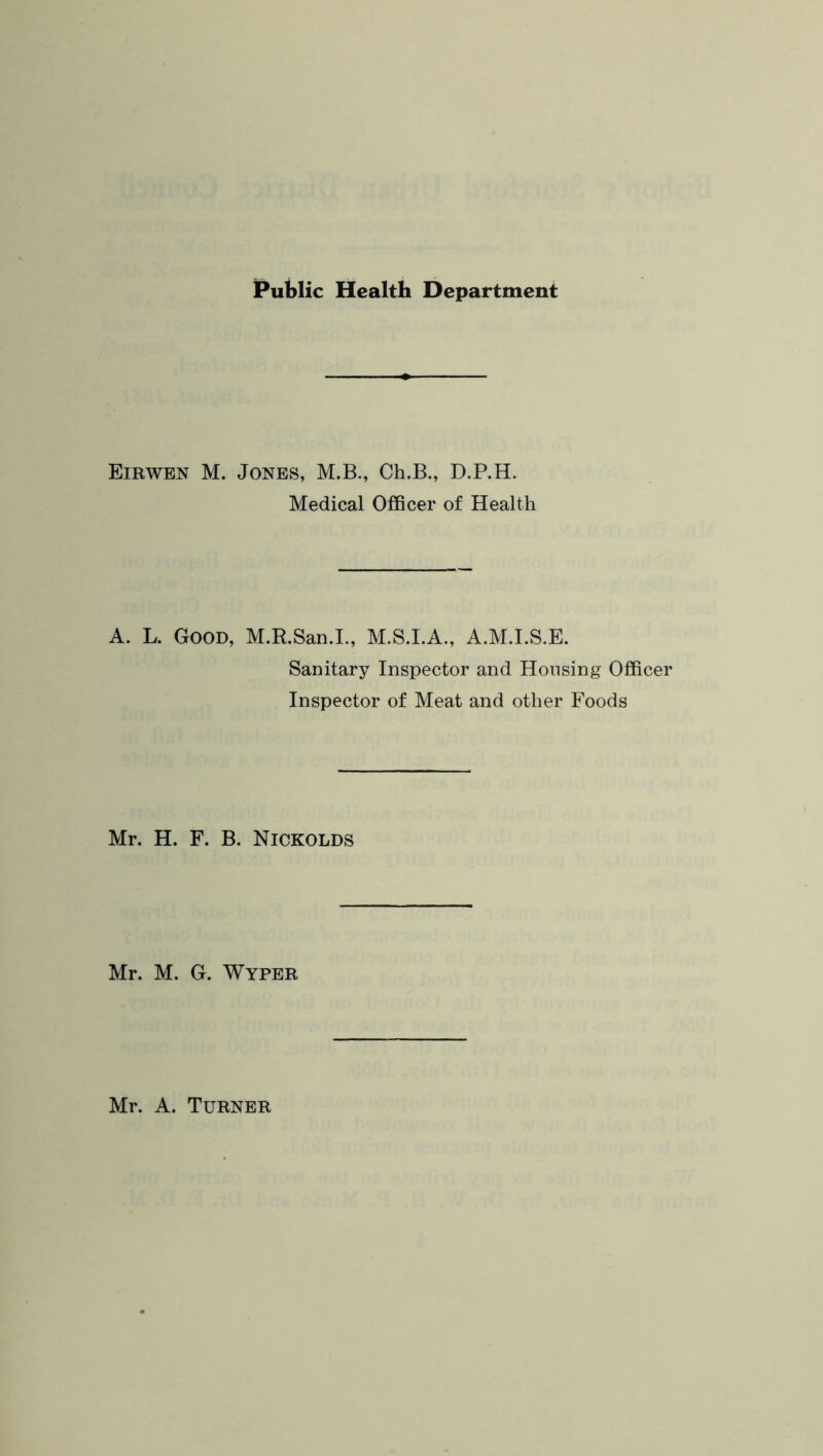 Public Health Department Eirwen M. Jones, M.B., Ch.B., D.P.H. Medical Officer of Health A. L. Good, M.R.San.I., M.S.I.A., A.M.I.S.E. Sanitary Inspector and Housing Officer Inspector of Meat and other Foods Mr. H. F. B. Nickolds Mr. M. G. Wyper Mr. A. Turner